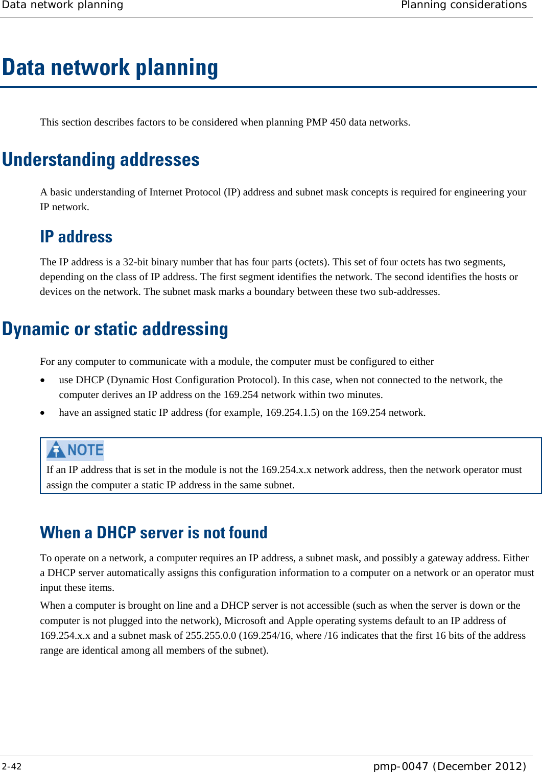 Data network planning Planning considerations  2-42  pmp-0047 (December 2012)  Data network planning This section describes factors to be considered when planning PMP 450 data networks. Understanding addresses A basic understanding of Internet Protocol (IP) address and subnet mask concepts is required for engineering your IP network. IP address The IP address is a 32-bit binary number that has four parts (octets). This set of four octets has two segments, depending on the class of IP address. The first segment identifies the network. The second identifies the hosts or devices on the network. The subnet mask marks a boundary between these two sub-addresses.  Dynamic or static addressing For any computer to communicate with a module, the computer must be configured to either • use DHCP (Dynamic Host Configuration Protocol). In this case, when not connected to the network, the computer derives an IP address on the 169.254 network within two minutes. • have an assigned static IP address (for example, 169.254.1.5) on the 169.254 network.   If an IP address that is set in the module is not the 169.254.x.x network address, then the network operator must assign the computer a static IP address in the same subnet.  When a DHCP server is not found To operate on a network, a computer requires an IP address, a subnet mask, and possibly a gateway address. Either a DHCP server automatically assigns this configuration information to a computer on a network or an operator must input these items.  When a computer is brought on line and a DHCP server is not accessible (such as when the server is down or the computer is not plugged into the network), Microsoft and Apple operating systems default to an IP address of 169.254.x.x and a subnet mask of 255.255.0.0 (169.254/16, where /16 indicates that the first 16 bits of the address range are identical among all members of the subnet). 