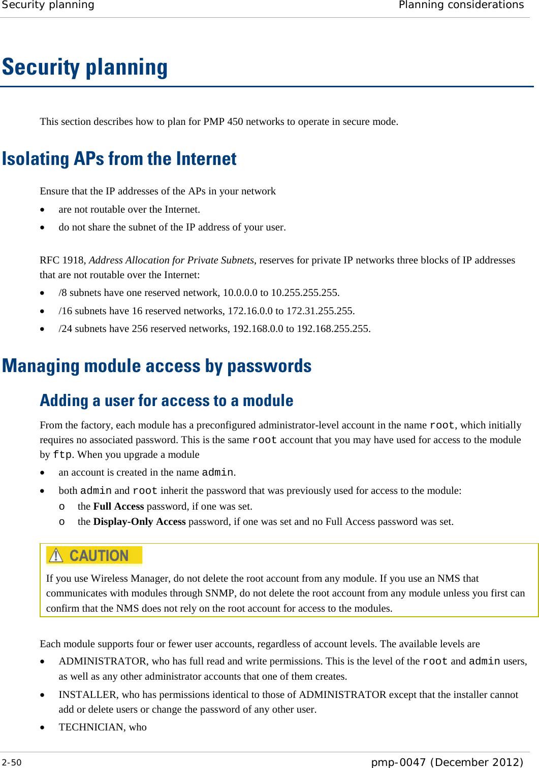 Security planning Planning considerations  2-50  pmp-0047 (December 2012)  Security planning This section describes how to plan for PMP 450 networks to operate in secure mode. Isolating APs from the Internet Ensure that the IP addresses of the APs in your network • are not routable over the Internet. • do not share the subnet of the IP address of your user.  RFC 1918, Address Allocation for Private Subnets, reserves for private IP networks three blocks of IP addresses that are not routable over the Internet: • /8 subnets have one reserved network, 10.0.0.0 to 10.255.255.255. • /16 subnets have 16 reserved networks, 172.16.0.0 to 172.31.255.255. • /24 subnets have 256 reserved networks, 192.168.0.0 to 192.168.255.255. Managing module access by passwords Adding a user for access to a module From the factory, each module has a preconfigured administrator-level account in the name root, which initially requires no associated password. This is the same root account that you may have used for access to the module by ftp. When you upgrade a module • an account is created in the name admin. • both admin and root inherit the password that was previously used for access to the module: o the Full Access password, if one was set. o the Display-Only Access password, if one was set and no Full Access password was set.   If you use Wireless Manager, do not delete the root account from any module. If you use an NMS that communicates with modules through SNMP, do not delete the root account from any module unless you first can confirm that the NMS does not rely on the root account for access to the modules.  Each module supports four or fewer user accounts, regardless of account levels. The available levels are  • ADMINISTRATOR, who has full read and write permissions. This is the level of the root and admin users, as well as any other administrator accounts that one of them creates. • INSTALLER, who has permissions identical to those of ADMINISTRATOR except that the installer cannot add or delete users or change the password of any other user. • TECHNICIAN, who  