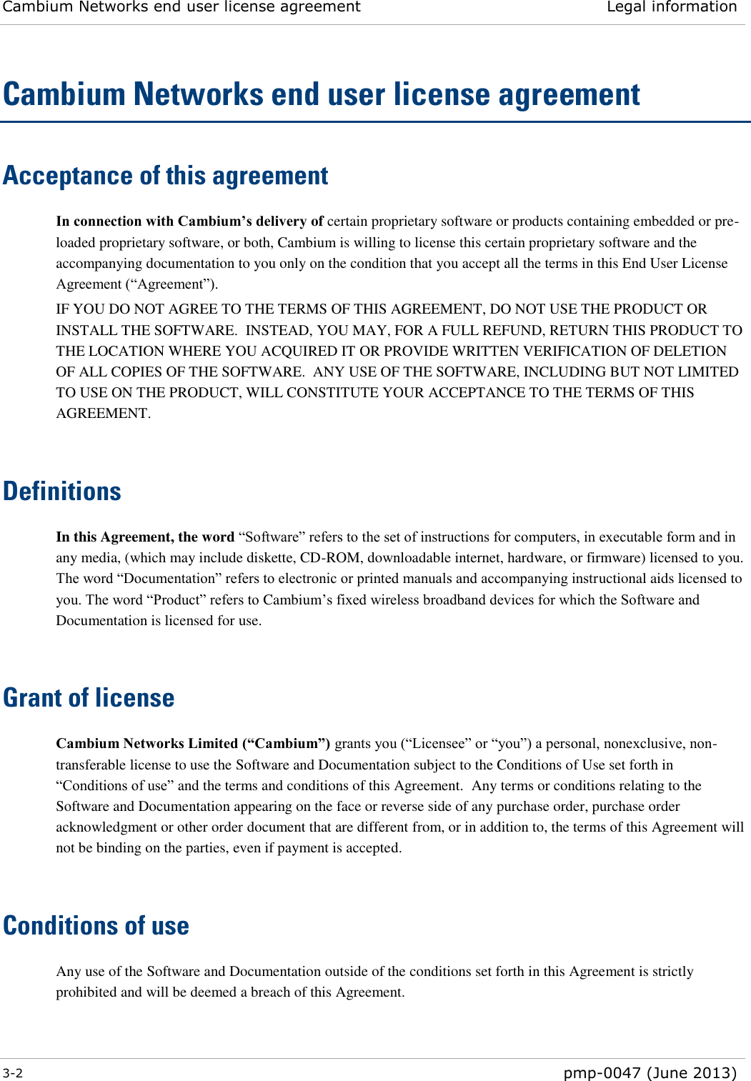 Cambium Networks end user license agreement Legal information  3-2  pmp-0047 (June 2013)  Cambium Networks end user license agreement Acceptance of this agreement In connection with Cambium’s delivery of certain proprietary software or products containing embedded or pre-loaded proprietary software, or both, Cambium is willing to license this certain proprietary software and the accompanying documentation to you only on the condition that you accept all the terms in this End User License Agreement (“Agreement”). IF YOU DO NOT AGREE TO THE TERMS OF THIS AGREEMENT, DO NOT USE THE PRODUCT OR INSTALL THE SOFTWARE.  INSTEAD, YOU MAY, FOR A FULL REFUND, RETURN THIS PRODUCT TO THE LOCATION WHERE YOU ACQUIRED IT OR PROVIDE WRITTEN VERIFICATION OF DELETION OF ALL COPIES OF THE SOFTWARE.  ANY USE OF THE SOFTWARE, INCLUDING BUT NOT LIMITED TO USE ON THE PRODUCT, WILL CONSTITUTE YOUR ACCEPTANCE TO THE TERMS OF THIS AGREEMENT.   Definitions In this Agreement, the word “Software” refers to the set of instructions for computers, in executable form and in any media, (which may include diskette, CD-ROM, downloadable internet, hardware, or firmware) licensed to you.  The word “Documentation” refers to electronic or printed manuals and accompanying instructional aids licensed to you. The word “Product” refers to Cambium’s fixed wireless broadband devices for which the Software and Documentation is licensed for use.   Grant of license Cambium Networks Limited (“Cambium”) grants you (“Licensee” or “you”) a personal, nonexclusive, non-transferable license to use the Software and Documentation subject to the Conditions of Use set forth in “Conditions of use” and the terms and conditions of this Agreement.  Any terms or conditions relating to the Software and Documentation appearing on the face or reverse side of any purchase order, purchase order acknowledgment or other order document that are different from, or in addition to, the terms of this Agreement will not be binding on the parties, even if payment is accepted.   Conditions of use Any use of the Software and Documentation outside of the conditions set forth in this Agreement is strictly prohibited and will be deemed a breach of this Agreement.  
