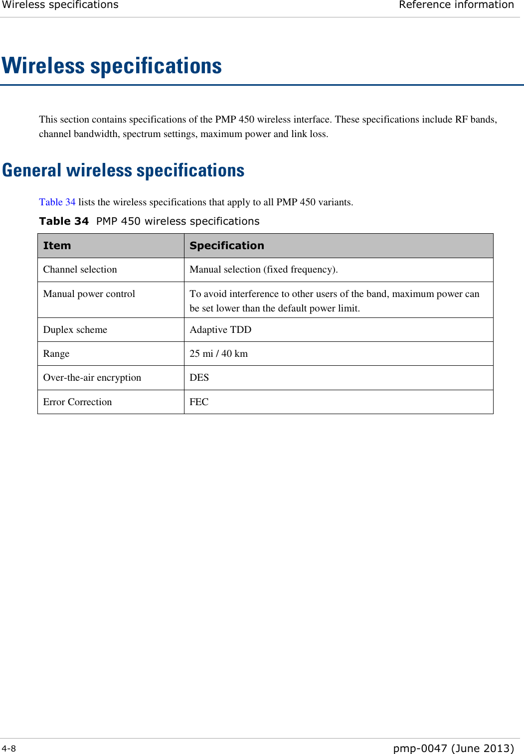 Wireless specifications Reference information  4-8  pmp-0047 (June 2013)  Wireless specifications This section contains specifications of the PMP 450 wireless interface. These specifications include RF bands, channel bandwidth, spectrum settings, maximum power and link loss. General wireless specifications Table 34 lists the wireless specifications that apply to all PMP 450 variants.  Table 34  PMP 450 wireless specifications Item  Specification  Channel selection Manual selection (fixed frequency). Manual power control  To avoid interference to other users of the band, maximum power can be set lower than the default power limit. Duplex scheme Adaptive TDD Range 25 mi / 40 km Over-the-air encryption DES Error Correction FEC           