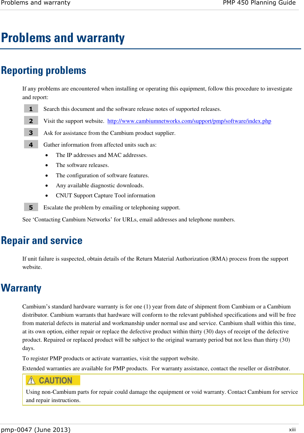 Problems and warranty PMP 450 Planning Guide  pmp-0047 (June 2013)  xiii  Problems and warranty Reporting problems If any problems are encountered when installing or operating this equipment, follow this procedure to investigate and report: 1 Search this document and the software release notes of supported releases. 2 Visit the support website.  http://www.cambiumnetworks.com/support/pmp/software/index.php  3 Ask for assistance from the Cambium product supplier. 4 Gather information from affected units such as:  The IP addresses and MAC addresses.  The software releases.  The configuration of software features.  Any available diagnostic downloads.  CNUT Support Capture Tool information 5 Escalate the problem by emailing or telephoning support. See ‘Contacting Cambium Networks’ for URLs, email addresses and telephone numbers. Repair and service If unit failure is suspected, obtain details of the Return Material Authorization (RMA) process from the support website. Warranty Cambium’s standard hardware warranty is for one (1) year from date of shipment from Cambium or a Cambium distributor. Cambium warrants that hardware will conform to the relevant published specifications and will be free from material defects in material and workmanship under normal use and service. Cambium shall within this time, at its own option, either repair or replace the defective product within thirty (30) days of receipt of the defective product. Repaired or replaced product will be subject to the original warranty period but not less than thirty (30) days. To register PMP products or activate warranties, visit the support website. Extended warranties are available for PMP products.  For warranty assistance, contact the reseller or distributor.  Using non-Cambium parts for repair could damage the equipment or void warranty. Contact Cambium for service and repair instructions.  