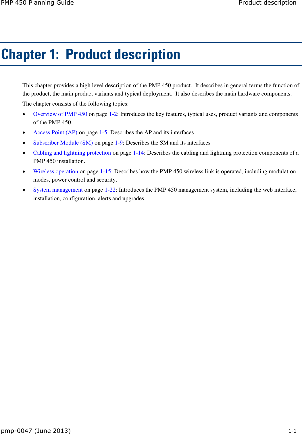 PMP 450 Planning Guide Product description  pmp-0047 (June 2013)  1-1  Chapter 1:  Product description This chapter provides a high level description of the PMP 450 product.  It describes in general terms the function of the product, the main product variants and typical deployment.  It also describes the main hardware components. The chapter consists of the following topics:  Overview of PMP 450 on page 1-2: Introduces the key features, typical uses, product variants and components of the PMP 450.  Access Point (AP) on page 1-5: Describes the AP and its interfaces   Subscriber Module (SM) on page 1-9: Describes the SM and its interfaces  Cabling and lightning protection on page 1-14: Describes the cabling and lightning protection components of a PMP 450 installation.  Wireless operation on page 1-15: Describes how the PMP 450 wireless link is operated, including modulation modes, power control and security.  System management on page 1-22: Introduces the PMP 450 management system, including the web interface, installation, configuration, alerts and upgrades.  