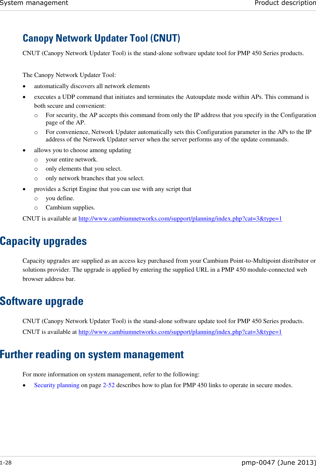 System management Product description  1-28  pmp-0047 (June 2013)  Canopy Network Updater Tool (CNUT) CNUT (Canopy Network Updater Tool) is the stand-alone software update tool for PMP 450 Series products.   The Canopy Network Updater Tool:  automatically discovers all network elements  executes a UDP command that initiates and terminates the Autoupdate mode within APs. This command is both secure and convenient: o For security, the AP accepts this command from only the IP address that you specify in the Configuration page of the AP.  o For convenience, Network Updater automatically sets this Configuration parameter in the APs to the IP address of the Network Updater server when the server performs any of the update commands.  allows you to choose among updating o your entire network. o only elements that you select. o only network branches that you select.  provides a Script Engine that you can use with any script that o you define. o Cambium supplies. CNUT is available at http://www.cambiumnetworks.com/support/planning/index.php?cat=3&amp;type=1 Capacity upgrades Capacity upgrades are supplied as an access key purchased from your Cambium Point-to-Multipoint distributor or solutions provider. The upgrade is applied by entering the supplied URL in a PMP 450 module-connected web browser address bar. Software upgrade CNUT (Canopy Network Updater Tool) is the stand-alone software update tool for PMP 450 Series products.  CNUT is available at http://www.cambiumnetworks.com/support/planning/index.php?cat=3&amp;type=1  Further reading on system management For more information on system management, refer to the following:  Security planning on page 2-52 describes how to plan for PMP 450 links to operate in secure modes.