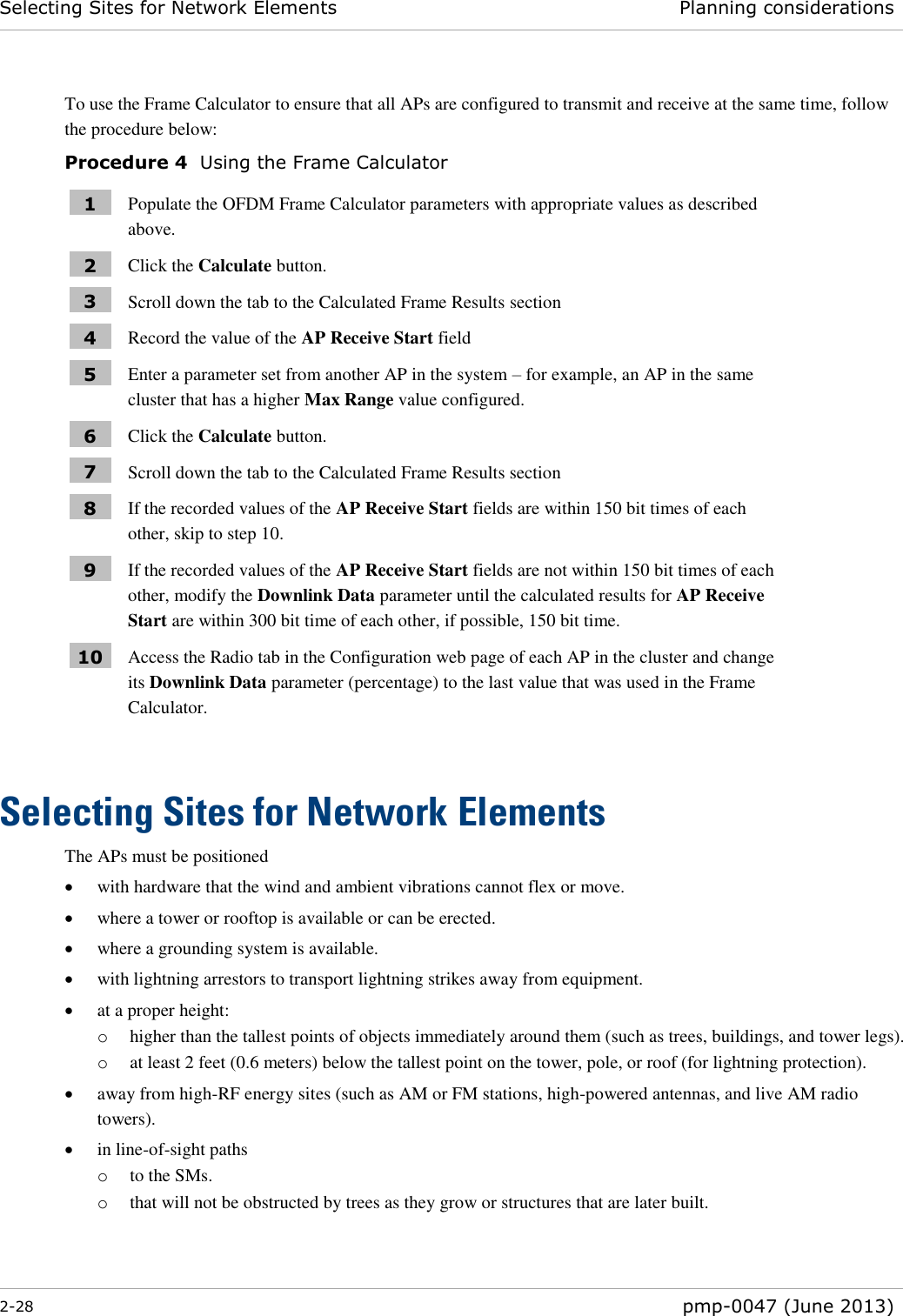Selecting Sites for Network Elements Planning considerations  2-28  pmp-0047 (June 2013)  To use the Frame Calculator to ensure that all APs are configured to transmit and receive at the same time, follow the procedure below: Procedure 4  Using the Frame Calculator 1 Populate the OFDM Frame Calculator parameters with appropriate values as described above. 2 Click the Calculate button. 3 Scroll down the tab to the Calculated Frame Results section 4 Record the value of the AP Receive Start field 5 Enter a parameter set from another AP in the system – for example, an AP in the same cluster that has a higher Max Range value configured. 6 Click the Calculate button. 7 Scroll down the tab to the Calculated Frame Results section 8 If the recorded values of the AP Receive Start fields are within 150 bit times of each other, skip to step 10. 9 If the recorded values of the AP Receive Start fields are not within 150 bit times of each other, modify the Downlink Data parameter until the calculated results for AP Receive Start are within 300 bit time of each other, if possible, 150 bit time. 10 Access the Radio tab in the Configuration web page of each AP in the cluster and change its Downlink Data parameter (percentage) to the last value that was used in the Frame Calculator.  Selecting Sites for Network Elements The APs must be positioned  with hardware that the wind and ambient vibrations cannot flex or move.  where a tower or rooftop is available or can be erected.  where a grounding system is available.  with lightning arrestors to transport lightning strikes away from equipment.  at a proper height: o higher than the tallest points of objects immediately around them (such as trees, buildings, and tower legs).  o at least 2 feet (0.6 meters) below the tallest point on the tower, pole, or roof (for lightning protection).  away from high-RF energy sites (such as AM or FM stations, high-powered antennas, and live AM radio towers).  in line-of-sight paths o to the SMs. o that will not be obstructed by trees as they grow or structures that are later built.  