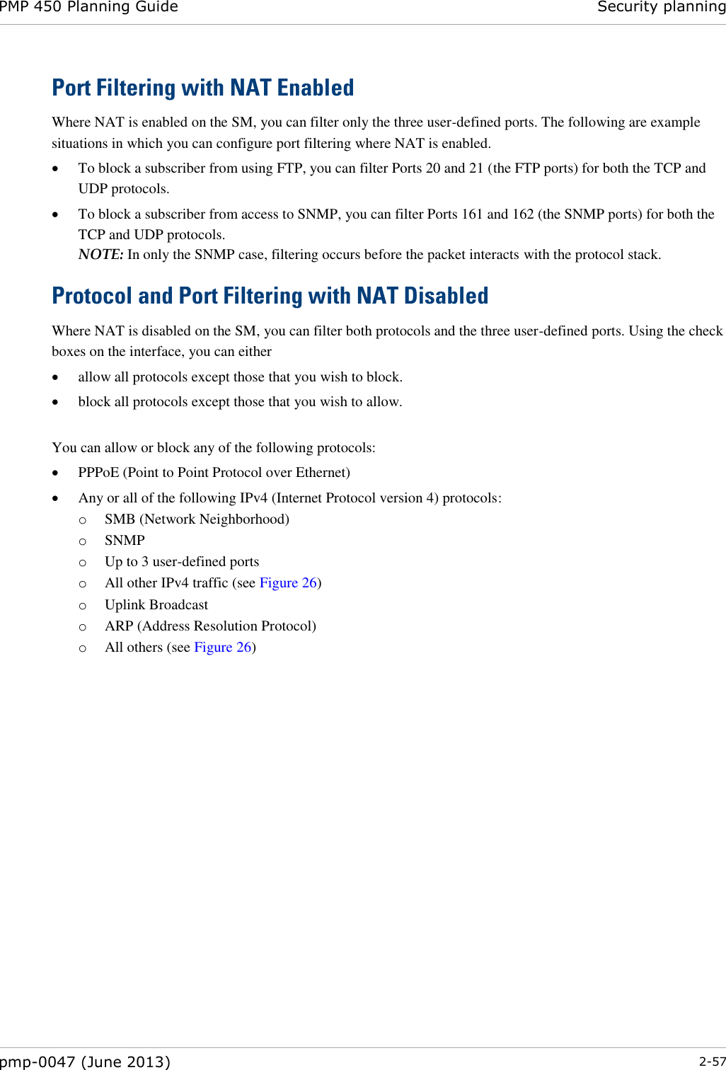 PMP 450 Planning Guide Security planning  pmp-0047 (June 2013)  2-57  Port Filtering with NAT Enabled Where NAT is enabled on the SM, you can filter only the three user-defined ports. The following are example situations in which you can configure port filtering where NAT is enabled.  To block a subscriber from using FTP, you can filter Ports 20 and 21 (the FTP ports) for both the TCP and UDP protocols.   To block a subscriber from access to SNMP, you can filter Ports 161 and 162 (the SNMP ports) for both the TCP and UDP protocols.  NOTE: In only the SNMP case, filtering occurs before the packet interacts with the protocol stack. Protocol and Port Filtering with NAT Disabled Where NAT is disabled on the SM, you can filter both protocols and the three user-defined ports. Using the check boxes on the interface, you can either   allow all protocols except those that you wish to block.  block all protocols except those that you wish to allow.  You can allow or block any of the following protocols:  PPPoE (Point to Point Protocol over Ethernet)  Any or all of the following IPv4 (Internet Protocol version 4) protocols: o SMB (Network Neighborhood) o SNMP o Up to 3 user-defined ports o All other IPv4 traffic (see Figure 26) o Uplink Broadcast o ARP (Address Resolution Protocol) o All others (see Figure 26)  