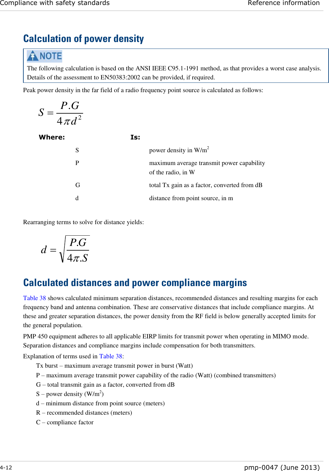 Compliance with safety standards Reference information  4-12  pmp-0047 (June 2013)  Calculation of power density  The following calculation is based on the ANSI IEEE C95.1-1991 method, as that provides a worst case analysis.  Details of the assessment to EN50383:2002 can be provided, if required. Peak power density in the far field of a radio frequency point source is calculated as follows:    Where:  Is:   S  power density in W/m2  P  maximum average transmit power capability of the radio, in W  G  total Tx gain as a factor, converted from dB  d  distance from point source, in m  Rearranging terms to solve for distance yields:     Calculated distances and power compliance margins Table 38 shows calculated minimum separation distances, recommended distances and resulting margins for each frequency band and antenna combination. These are conservative distances that include compliance margins. At these and greater separation distances, the power density from the RF field is below generally accepted limits for the general population. PMP 450 equipment adheres to all applicable EIRP limits for transmit power when operating in MIMO mode.  Separation distances and compliance margins include compensation for both transmitters. Explanation of terms used in Table 38: Tx burst – maximum average transmit power in burst (Watt) P – maximum average transmit power capability of the radio (Watt) (combined transmitters) G – total transmit gain as a factor, converted from dB S – power density (W/m2) d – minimum distance from point source (meters) R – recommended distances (meters) C – compliance factor    24.dGPSSGPd.4.