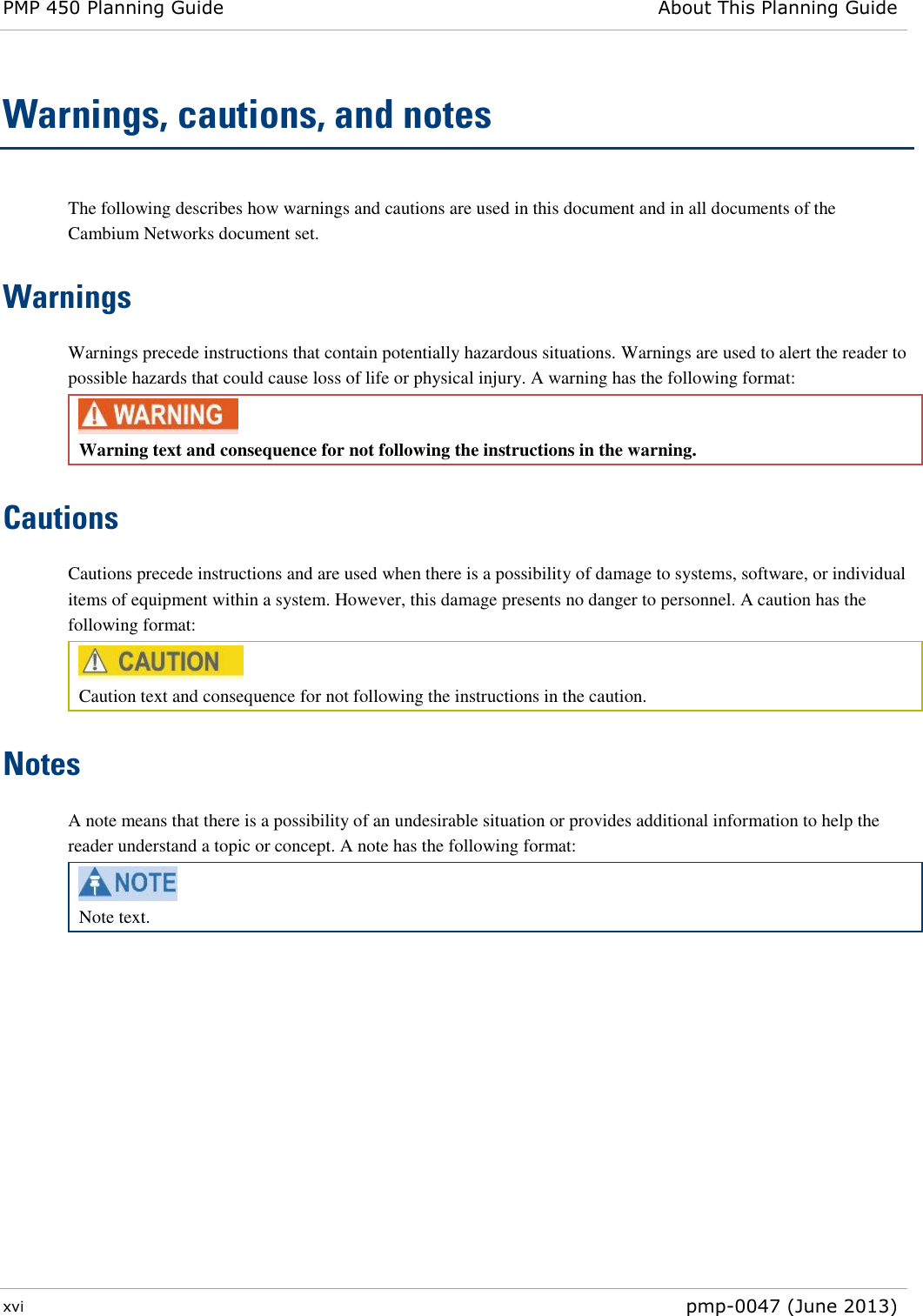 PMP 450 Planning Guide About This Planning Guide  xvi  pmp-0047 (June 2013)  Warnings, cautions, and notes The following describes how warnings and cautions are used in this document and in all documents of the Cambium Networks document set. Warnings Warnings precede instructions that contain potentially hazardous situations. Warnings are used to alert the reader to possible hazards that could cause loss of life or physical injury. A warning has the following format:  Warning text and consequence for not following the instructions in the warning. Cautions Cautions precede instructions and are used when there is a possibility of damage to systems, software, or individual items of equipment within a system. However, this damage presents no danger to personnel. A caution has the following format:  Caution text and consequence for not following the instructions in the caution. Notes A note means that there is a possibility of an undesirable situation or provides additional information to help the reader understand a topic or concept. A note has the following format:  Note text.     