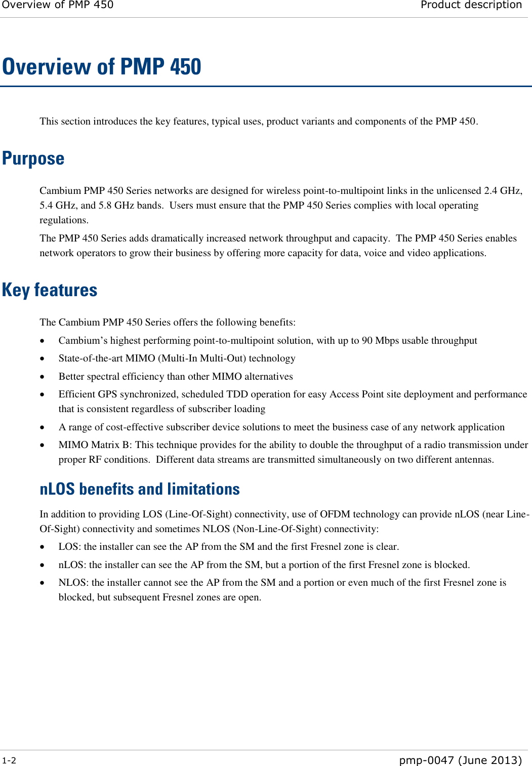 Overview of PMP 450 Product description  1-2  pmp-0047 (June 2013)  Overview of PMP 450 This section introduces the key features, typical uses, product variants and components of the PMP 450. Purpose Cambium PMP 450 Series networks are designed for wireless point-to-multipoint links in the unlicensed 2.4 GHz, 5.4 GHz, and 5.8 GHz bands.  Users must ensure that the PMP 450 Series complies with local operating regulations. The PMP 450 Series adds dramatically increased network throughput and capacity.  The PMP 450 Series enables network operators to grow their business by offering more capacity for data, voice and video applications. Key features The Cambium PMP 450 Series offers the following benefits:  Cambium’s highest performing point-to-multipoint solution, with up to 90 Mbps usable throughput  State-of-the-art MIMO (Multi-In Multi-Out) technology   Better spectral efficiency than other MIMO alternatives  Efficient GPS synchronized, scheduled TDD operation for easy Access Point site deployment and performance that is consistent regardless of subscriber loading  A range of cost-effective subscriber device solutions to meet the business case of any network application  MIMO Matrix B: This technique provides for the ability to double the throughput of a radio transmission under proper RF conditions.  Different data streams are transmitted simultaneously on two different antennas. nLOS benefits and limitations In addition to providing LOS (Line-Of-Sight) connectivity, use of OFDM technology can provide nLOS (near Line-Of-Sight) connectivity and sometimes NLOS (Non-Line-Of-Sight) connectivity:  LOS: the installer can see the AP from the SM and the first Fresnel zone is clear.  nLOS: the installer can see the AP from the SM, but a portion of the first Fresnel zone is blocked.  NLOS: the installer cannot see the AP from the SM and a portion or even much of the first Fresnel zone is blocked, but subsequent Fresnel zones are open. 