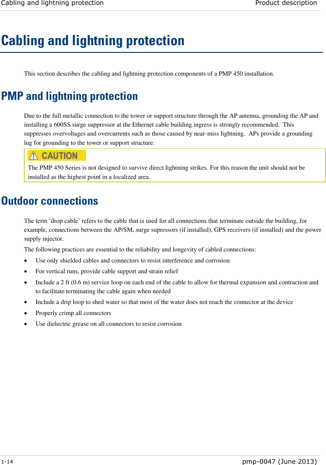 Cabling and lightning protection Product description  1-14  pmp-0047 (June 2013)  Cabling and lightning protection This section describes the cabling and lightning protection components of a PMP 450 installation. PMP and lightning protection Due to the full metallic connection to the tower or support structure through the AP antenna, grounding the AP and installing a 600SS surge suppressor at the Ethernet cable building ingress is strongly recommended.  This suppresses overvoltages and overcurrents such as those caused by near-miss lightning.  APs provide a grounding lug for grounding to the tower or support structure.  The PMP 450 Series is not designed to survive direct lightning strikes. For this reason the unit should not be installed as the highest point in a localized area. Outdoor connections The term ‘drop cable’ refers to the cable that is used for all connections that terminate outside the building, for example, connections between the AP/SM, surge supressors (if installed), GPS receivers (if installed) and the power supply injector. The following practices are essential to the reliability and longevity of cabled connections:  Use only shielded cables and connectors to resist interference and corrosion  For vertical runs, provide cable support and strain relief  Include a 2 ft (0.6 m) service loop on each end of the cable to allow for thermal expansion and contraction and to facilitate terminating the cable again when needed  Include a drip loop to shed water so that most of the water does not reach the connector at the device  Properly crimp all connectors  Use dielectric grease on all connectors to resist corrosion  