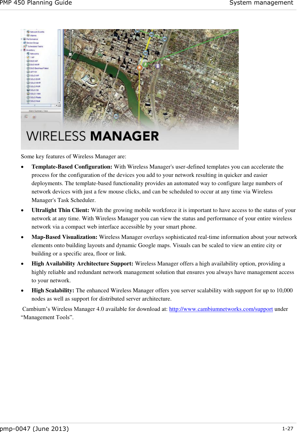 PMP 450 Planning Guide System management  pmp-0047 (June 2013)  1-27   Some key features of Wireless Manager are:  Template-Based Configuration: With Wireless Manager&apos;s user-defined templates you can accelerate the process for the configuration of the devices you add to your network resulting in quicker and easier deployments. The template-based functionality provides an automated way to configure large numbers of network devices with just a few mouse clicks, and can be scheduled to occur at any time via Wireless Manager&apos;s Task Scheduler.  Ultralight Thin Client: With the growing mobile workforce it is important to have access to the status of your network at any time. With Wireless Manager you can view the status and performance of your entire wireless network via a compact web interface accessible by your smart phone.  Map-Based Visualization: Wireless Manager overlays sophisticated real-time information about your network elements onto building layouts and dynamic Google maps. Visuals can be scaled to view an entire city or building or a specific area, floor or link.  High Availability Architecture Support: Wireless Manager offers a high availability option, providing a highly reliable and redundant network management solution that ensures you always have management access to your network.  High Scalability: The enhanced Wireless Manager offers you server scalability with support for up to 10,000 nodes as well as support for distributed server architecture.  Cambium’s Wireless Manager 4.0 available for download at: http://www.cambiumnetworks.com/support under “Management Tools”. 