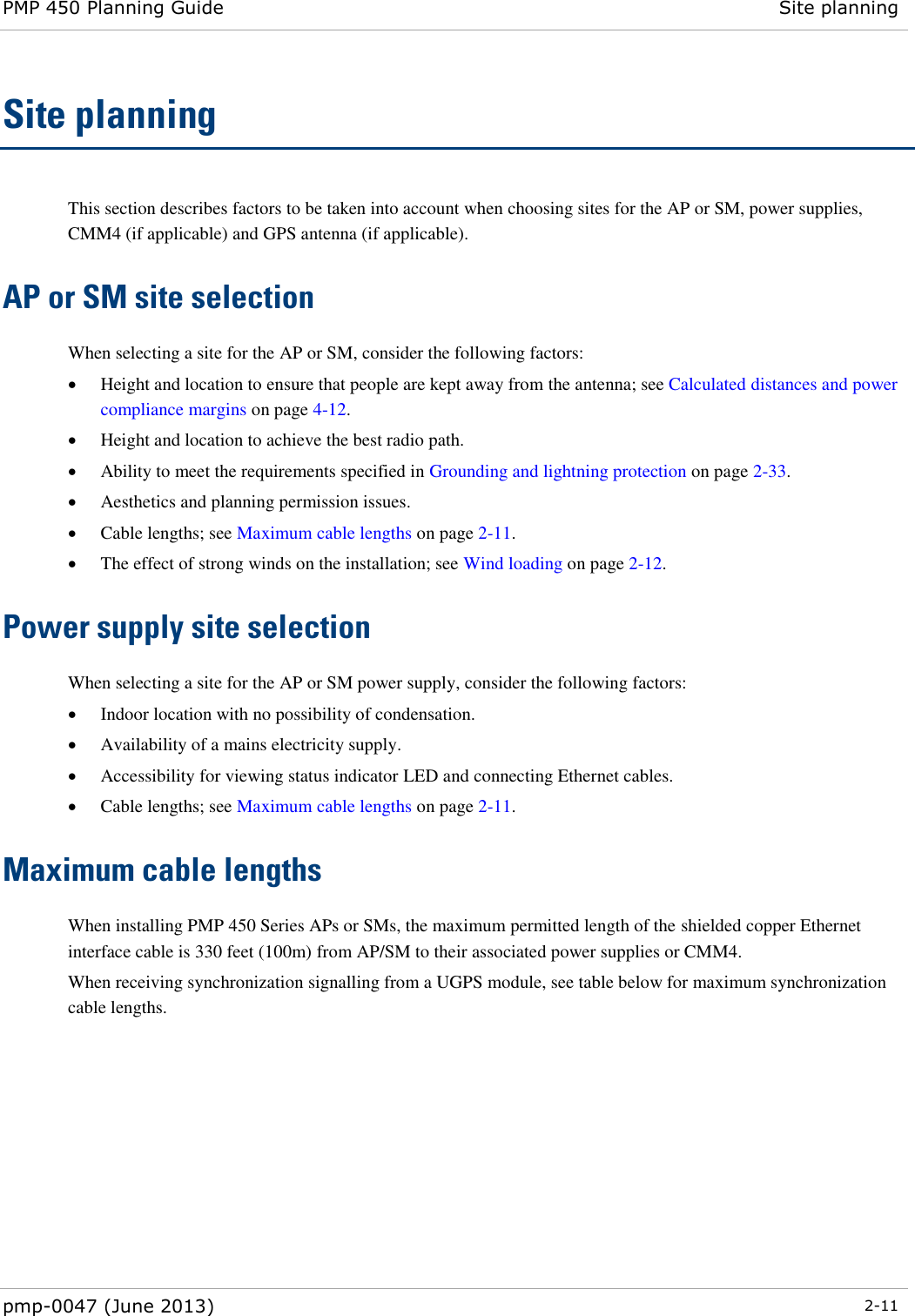 PMP 450 Planning Guide Site planning  pmp-0047 (June 2013)  2-11  Site planning This section describes factors to be taken into account when choosing sites for the AP or SM, power supplies, CMM4 (if applicable) and GPS antenna (if applicable). AP or SM site selection  When selecting a site for the AP or SM, consider the following factors:  Height and location to ensure that people are kept away from the antenna; see Calculated distances and power compliance margins on page 4-12.  Height and location to achieve the best radio path.  Ability to meet the requirements specified in Grounding and lightning protection on page 2-33.  Aesthetics and planning permission issues.  Cable lengths; see Maximum cable lengths on page 2-11.  The effect of strong winds on the installation; see Wind loading on page 2-12. Power supply site selection  When selecting a site for the AP or SM power supply, consider the following factors:  Indoor location with no possibility of condensation.  Availability of a mains electricity supply.  Accessibility for viewing status indicator LED and connecting Ethernet cables.  Cable lengths; see Maximum cable lengths on page 2-11. Maximum cable lengths When installing PMP 450 Series APs or SMs, the maximum permitted length of the shielded copper Ethernet interface cable is 330 feet (100m) from AP/SM to their associated power supplies or CMM4.   When receiving synchronization signalling from a UGPS module, see table below for maximum synchronization cable lengths. 
