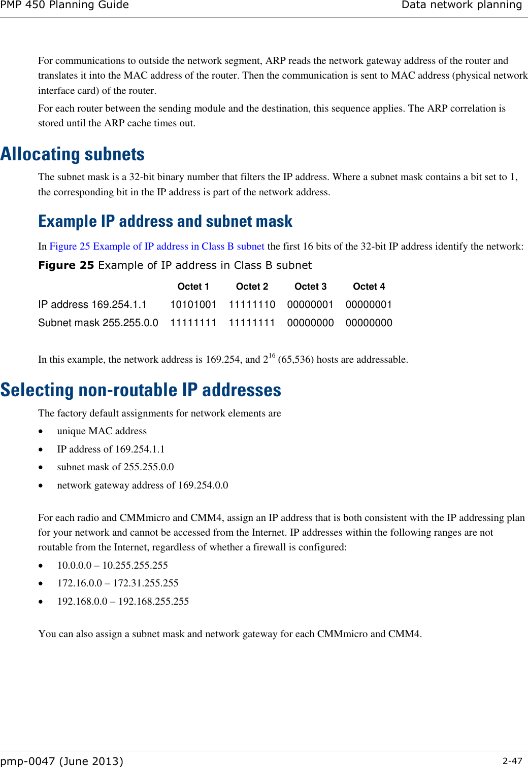 PMP 450 Planning Guide Data network planning  pmp-0047 (June 2013)  2-47  For communications to outside the network segment, ARP reads the network gateway address of the router and translates it into the MAC address of the router. Then the communication is sent to MAC address (physical network interface card) of the router. For each router between the sending module and the destination, this sequence applies. The ARP correlation is stored until the ARP cache times out. Allocating subnets The subnet mask is a 32-bit binary number that filters the IP address. Where a subnet mask contains a bit set to 1, the corresponding bit in the IP address is part of the network address.    Example IP address and subnet mask In Figure 25 Example of IP address in Class B subnet the first 16 bits of the 32-bit IP address identify the network: Figure 25 Example of IP address in Class B subnet  Octet 1 Octet 2 Octet 3 Octet 4 IP address 169.254.1.1 10101001 11111110 00000001 00000001 Subnet mask 255.255.0.0 11111111 11111111 00000000 00000000  In this example, the network address is 169.254, and 216 (65,536) hosts are addressable.  Selecting non-routable IP addresses The factory default assignments for network elements are  unique MAC address  IP address of 169.254.1.1  subnet mask of 255.255.0.0  network gateway address of 169.254.0.0  For each radio and CMMmicro and CMM4, assign an IP address that is both consistent with the IP addressing plan for your network and cannot be accessed from the Internet. IP addresses within the following ranges are not routable from the Internet, regardless of whether a firewall is configured:  10.0.0.0 – 10.255.255.255  172.16.0.0 – 172.31.255.255  192.168.0.0 – 192.168.255.255  You can also assign a subnet mask and network gateway for each CMMmicro and CMM4. 