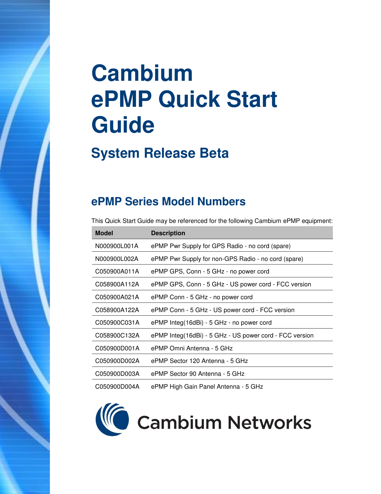   Cambium ePMP Quick Start Guide System Release Beta ePMP Series Model Numbers This Quick Start Guide may be referenced for the following Cambium ePMP equipment: Model Description N000900L001A ePMP Pwr Supply for GPS Radio - no cord (spare) N000900L002A ePMP Pwr Supply for non-GPS Radio - no cord (spare) C050900A011A ePMP GPS, Conn - 5 GHz - no power cord C058900A112A ePMP GPS, Conn - 5 GHz - US power cord - FCC version C050900A021A ePMP Conn - 5 GHz - no power cord C058900A122A ePMP Conn - 5 GHz - US power cord - FCC version C050900C031A ePMP Integ(16dBi) - 5 GHz - no power cord C058900C132A ePMP Integ(16dBi) - 5 GHz - US power cord - FCC version C050900D001A ePMP Omni Antenna - 5 GHz C050900D002A ePMP Sector 120 Antenna - 5 GHz C050900D003A ePMP Sector 90 Antenna - 5 GHz C050900D004A ePMP High Gain Panel Antenna - 5 GHz  