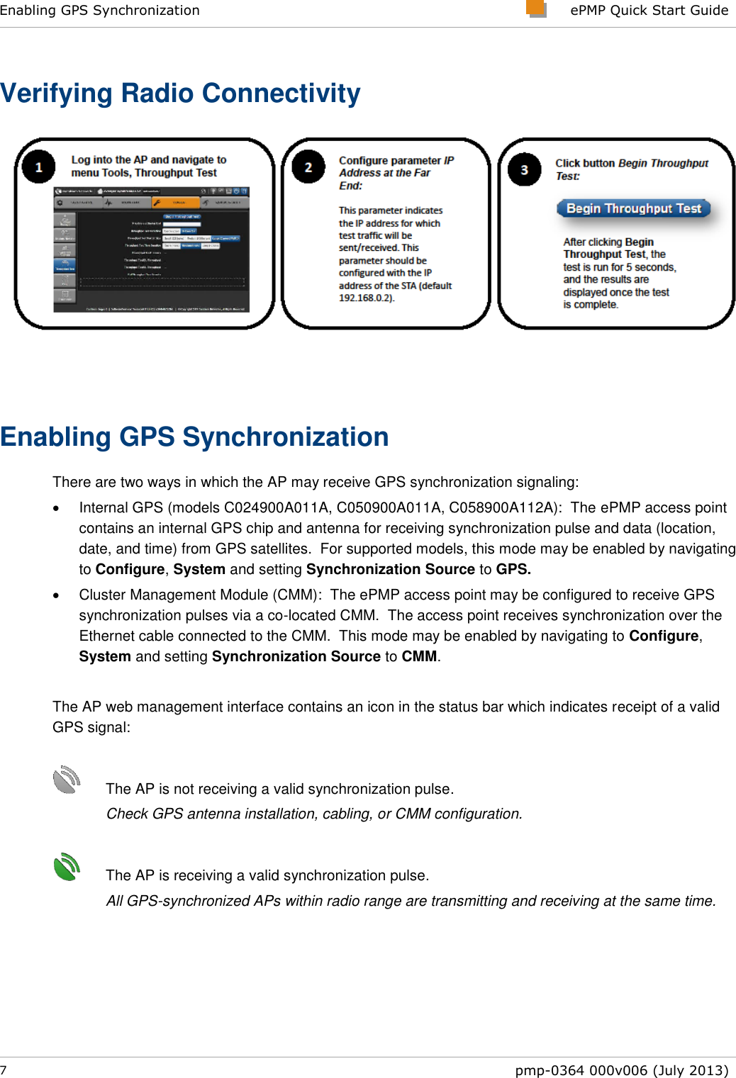 Enabling GPS Synchronization     ePMP Quick Start Guide  7  pmp-0364 000v006 (July 2013)  Verifying Radio Connectivity  Enabling GPS Synchronization There are two ways in which the AP may receive GPS synchronization signaling:   Internal GPS (models C024900A011A, C050900A011A, C058900A112A):  The ePMP access point contains an internal GPS chip and antenna for receiving synchronization pulse and data (location, date, and time) from GPS satellites.  For supported models, this mode may be enabled by navigating to Configure, System and setting Synchronization Source to GPS.   Cluster Management Module (CMM):  The ePMP access point may be configured to receive GPS synchronization pulses via a co-located CMM.  The access point receives synchronization over the Ethernet cable connected to the CMM.  This mode may be enabled by navigating to Configure, System and setting Synchronization Source to CMM.  The AP web management interface contains an icon in the status bar which indicates receipt of a valid GPS signal:     The AP is not receiving a valid synchronization pulse.  Check GPS antenna installation, cabling, or CMM configuration.        The AP is receiving a valid synchronization pulse.  All GPS-synchronized APs within radio range are transmitting and receiving at the same time. 