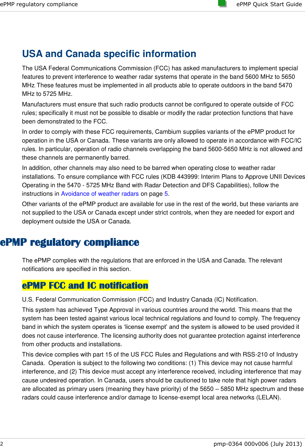 ePMP regulatory compliance     ePMP Quick Start Guide  2  pmp-0364 000v006 (July 2013)   USA and Canada specific information The USA Federal Communications Commission (FCC) has asked manufacturers to implement special features to prevent interference to weather radar systems that operate in the band 5600 MHz to 5650 MHz. These features must be implemented in all products able to operate outdoors in the band 5470 MHz to 5725 MHz. Manufacturers must ensure that such radio products cannot be configured to operate outside of FCC rules; specifically it must not be possible to disable or modify the radar protection functions that have been demonstrated to the FCC. In order to comply with these FCC requirements, Cambium supplies variants of the ePMP product for operation in the USA or Canada. These variants are only allowed to operate in accordance with FCC/IC rules. In particular, operation of radio channels overlapping the band 5600-5650 MHz is not allowed and these channels are permanently barred. In addition, other channels may also need to be barred when operating close to weather radar installations. To ensure compliance with FCC rules (KDB 443999: Interim Plans to Approve UNII Devices Operating in the 5470 - 5725 MHz Band with Radar Detection and DFS Capabilities), follow the instructions in Avoidance of weather radars on page 5. Other variants of the ePMP product are available for use in the rest of the world, but these variants are not supplied to the USA or Canada except under strict controls, when they are needed for export and deployment outside the USA or Canada. ePMP regulatory compliance The ePMP complies with the regulations that are enforced in the USA and Canada. The relevant notifications are specified in this section. ePMP FCC and IC notification U.S. Federal Communication Commission (FCC) and Industry Canada (IC) Notification. This system has achieved Type Approval in various countries around the world. This means that the system has been tested against various local technical regulations and found to comply. The frequency band in which the system operates is ‘license exempt’ and the system is allowed to be used provided it does not cause interference. The licensing authority does not guarantee protection against interference from other products and installations. This device complies with part 15 of the US FCC Rules and Regulations and with RSS-210 of Industry Canada.  Operation is subject to the following two conditions: (1) This device may not cause harmful interference, and (2) This device must accept any interference received, including interference that may cause undesired operation. In Canada, users should be cautioned to take note that high power radars are allocated as primary users (meaning they have priority) of the 5650 – 5850 MHz spectrum and these radars could cause interference and/or damage to license-exempt local area networks (LELAN). 