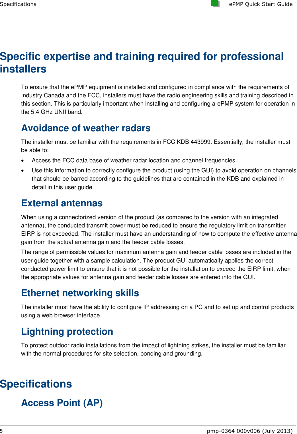Specifications     ePMP Quick Start Guide  5  pmp-0364 000v006 (July 2013)   Specific expertise and training required for professional installers To ensure that the ePMP equipment is installed and configured in compliance with the requirements of Industry Canada and the FCC, installers must have the radio engineering skills and training described in this section. This is particularly important when installing and configuring a ePMP system for operation in the 5.4 GHz UNII band. Avoidance of weather radars The installer must be familiar with the requirements in FCC KDB 443999. Essentially, the installer must be able to:   Access the FCC data base of weather radar location and channel frequencies.   Use this information to correctly configure the product (using the GUI) to avoid operation on channels that should be barred according to the guidelines that are contained in the KDB and explained in detail in this user guide. External antennas When using a connectorized version of the product (as compared to the version with an integrated antenna), the conducted transmit power must be reduced to ensure the regulatory limit on transmitter EIRP is not exceeded. The installer must have an understanding of how to compute the effective antenna gain from the actual antenna gain and the feeder cable losses. The range of permissible values for maximum antenna gain and feeder cable losses are included in the user guide together with a sample calculation. The product GUI automatically applies the correct conducted power limit to ensure that it is not possible for the installation to exceed the EIRP limit, when the appropriate values for antenna gain and feeder cable losses are entered into the GUI. Ethernet networking skills The installer must have the ability to configure IP addressing on a PC and to set up and control products using a web browser interface. Lightning protection To protect outdoor radio installations from the impact of lightning strikes, the installer must be familiar with the normal procedures for site selection, bonding and grounding,  Specifications Access Point (AP) 