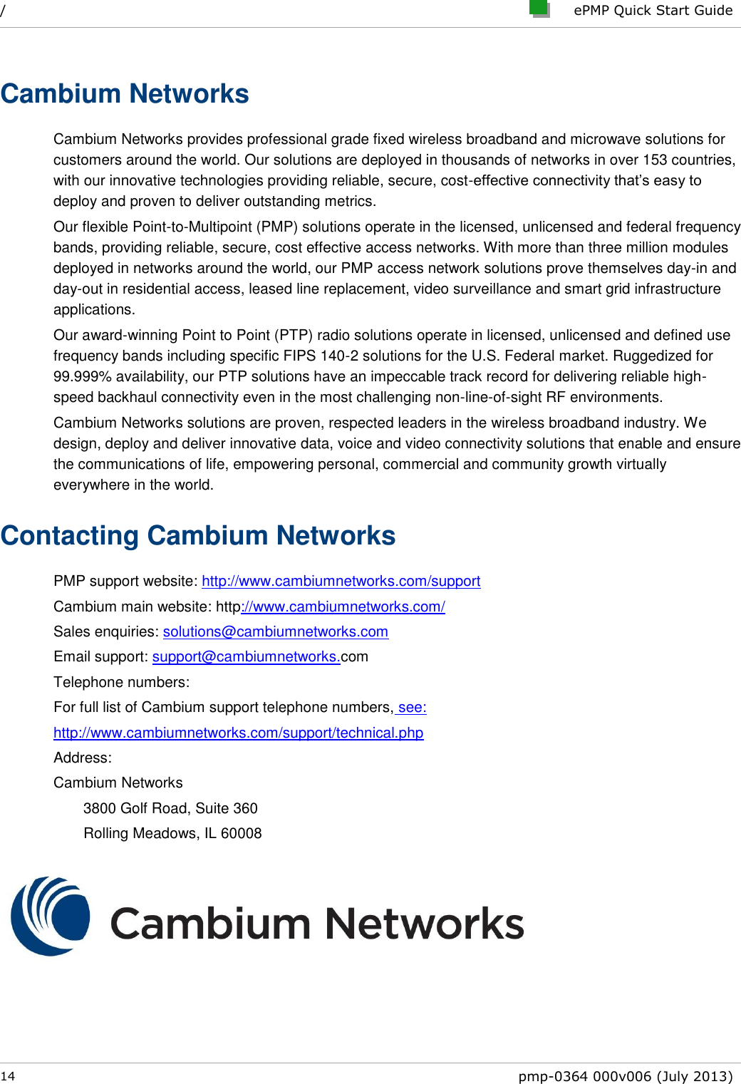 /     ePMP Quick Start Guide  14  pmp-0364 000v006 (July 2013)  Cambium Networks Cambium Networks provides professional grade fixed wireless broadband and microwave solutions for customers around the world. Our solutions are deployed in thousands of networks in over 153 countries, with our innovative technologies providing reliable, secure, cost-effective connectivity that’s easy to deploy and proven to deliver outstanding metrics. Our flexible Point-to-Multipoint (PMP) solutions operate in the licensed, unlicensed and federal frequency bands, providing reliable, secure, cost effective access networks. With more than three million modules deployed in networks around the world, our PMP access network solutions prove themselves day-in and day-out in residential access, leased line replacement, video surveillance and smart grid infrastructure applications. Our award-winning Point to Point (PTP) radio solutions operate in licensed, unlicensed and defined use frequency bands including specific FIPS 140-2 solutions for the U.S. Federal market. Ruggedized for 99.999% availability, our PTP solutions have an impeccable track record for delivering reliable high-speed backhaul connectivity even in the most challenging non-line-of-sight RF environments. Cambium Networks solutions are proven, respected leaders in the wireless broadband industry. We design, deploy and deliver innovative data, voice and video connectivity solutions that enable and ensure the communications of life, empowering personal, commercial and community growth virtually everywhere in the world. Contacting Cambium Networks PMP support website: http://www.cambiumnetworks.com/support Cambium main website: http://www.cambiumnetworks.com/  Sales enquiries: solutions@cambiumnetworks.com Email support: support@cambiumnetworks.com Telephone numbers: For full list of Cambium support telephone numbers, see: http://www.cambiumnetworks.com/support/technical.php Address: Cambium Networks 3800 Golf Road, Suite 360 Rolling Meadows, IL 60008  