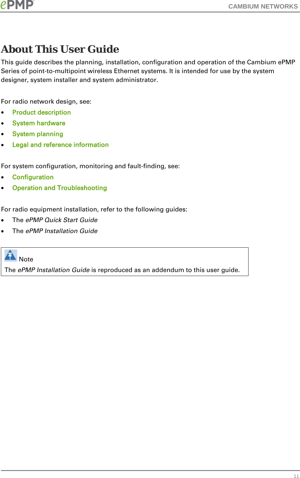 CAMBIUM NETWORKS    About This User Guide This guide describes the planning, installation, configuration and operation of the Cambium ePMP Series of point-to-multipoint wireless Ethernet systems. It is intended for use by the system designer, system installer and system administrator.   For radio network design, see: • Product description • System hardware • System planning • Legal and reference information   For system configuration, monitoring and fault-finding, see: • Configuration • Operation and Troubleshooting  For radio equipment installation, refer to the following guides: • The ePMP Quick Start Guide • The ePMP Installation Guide   Note The ePMP Installation Guide is reproduced as an addendum to this user guide.    11 