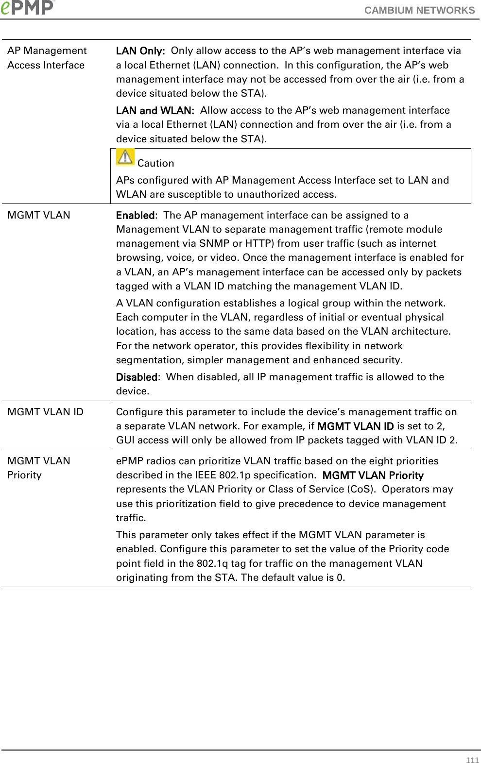 CAMBIUM NETWORKS  AP Management Access Interface LAN Only:  Only allow access to the AP’s web management interface via a local Ethernet (LAN) connection.  In this configuration, the AP’s web management interface may not be accessed from over the air (i.e. from a device situated below the STA). LAN and WLAN:  Allow access to the AP’s web management interface via a local Ethernet (LAN) connection and from over the air (i.e. from a device situated below the STA).  Caution APs configured with AP Management Access Interface set to LAN and WLAN are susceptible to unauthorized access. MGMT VLAN Enabled:  The AP management interface can be assigned to a Management VLAN to separate management traffic (remote module management via SNMP or HTTP) from user traffic (such as internet browsing, voice, or video. Once the management interface is enabled for a VLAN, an AP’s management interface can be accessed only by packets tagged with a VLAN ID matching the management VLAN ID.   A VLAN configuration establishes a logical group within the network.  Each computer in the VLAN, regardless of initial or eventual physical location, has access to the same data based on the VLAN architecture.  For the network operator, this provides flexibility in network segmentation, simpler management and enhanced security. Disabled:  When disabled, all IP management traffic is allowed to the device. MGMT VLAN ID Configure this parameter to include the device’s management traffic on a separate VLAN network. For example, if MGMT VLAN ID is set to 2, GUI access will only be allowed from IP packets tagged with VLAN ID 2. MGMT VLAN Priority ePMP radios can prioritize VLAN traffic based on the eight priorities described in the IEEE 802.1p specification.  MGMT VLAN Priority represents the VLAN Priority or Class of Service (CoS).  Operators may use this prioritization field to give precedence to device management traffic. This parameter only takes effect if the MGMT VLAN parameter is enabled. Configure this parameter to set the value of the Priority code point field in the 802.1q tag for traffic on the management VLAN originating from the STA. The default value is 0.  111 