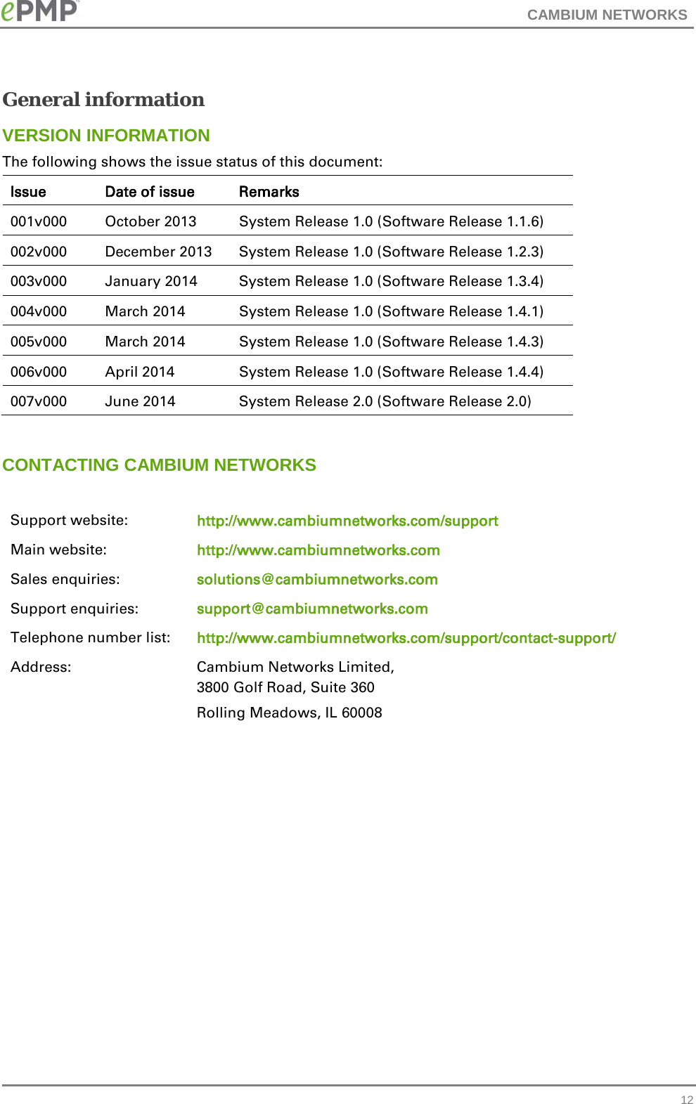 CAMBIUM NETWORKS  General information VERSION INFORMATION The following shows the issue status of this document: Issue Date of issue Remarks 001v000  October 2013 System Release 1.0 (Software Release 1.1.6) 002v000  December 2013 System Release 1.0 (Software Release 1.2.3) 003v000 January 2014 System Release 1.0 (Software Release 1.3.4) 004v000 March 2014 System Release 1.0 (Software Release 1.4.1) 005v000 March 2014 System Release 1.0 (Software Release 1.4.3) 006v000 April 2014 System Release 1.0 (Software Release 1.4.4) 007v000 June 2014 System Release 2.0 (Software Release 2.0)  CONTACTING CAMBIUM NETWORKS  Support website: http://www.cambiumnetworks.com/support Main website: http://www.cambiumnetworks.com Sales enquiries: solutions@cambiumnetworks.com Support enquiries: support@cambiumnetworks.com Telephone number list: http://www.cambiumnetworks.com/support/contact-support/ Address:  Cambium Networks Limited, 3800 Golf Road, Suite 360 Rolling Meadows, IL 60008      12 