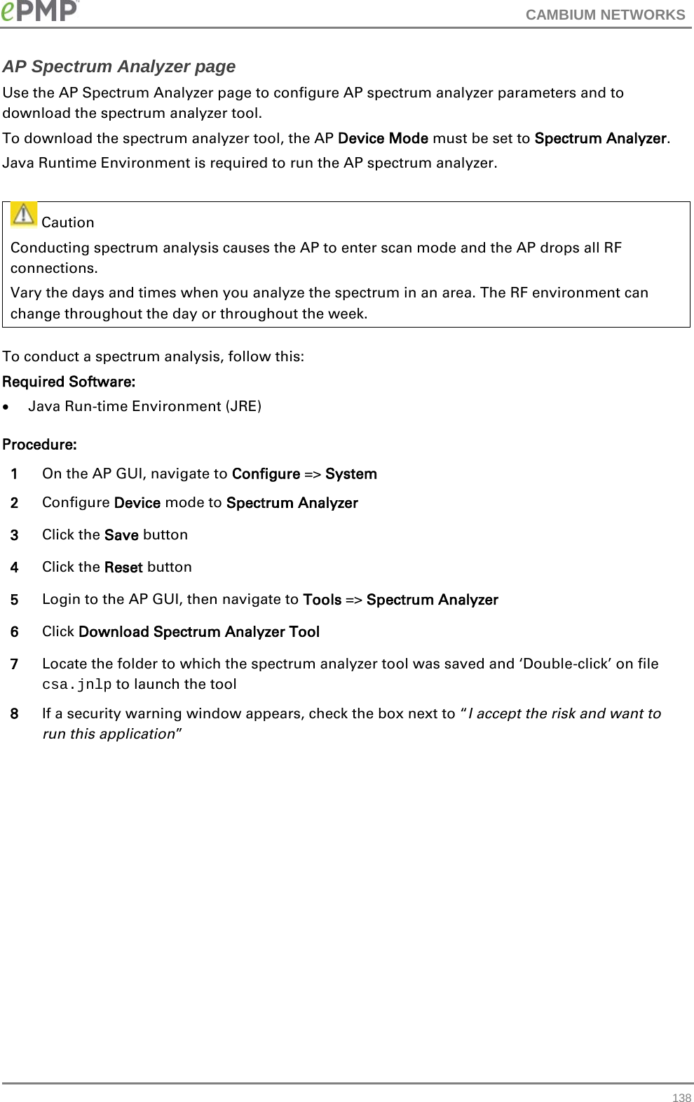 CAMBIUM NETWORKS  AP Spectrum Analyzer page Use the AP Spectrum Analyzer page to configure AP spectrum analyzer parameters and to download the spectrum analyzer tool. To download the spectrum analyzer tool, the AP Device Mode must be set to Spectrum Analyzer. Java Runtime Environment is required to run the AP spectrum analyzer.     Caution Conducting spectrum analysis causes the AP to enter scan mode and the AP drops all RF connections.   Vary the days and times when you analyze the spectrum in an area. The RF environment can change throughout the day or throughout the week. To conduct a spectrum analysis, follow this: Required Software: • Java Run-time Environment (JRE) Procedure: 1 On the AP GUI, navigate to Configure =&gt; System 2 Configure Device mode to Spectrum Analyzer 3 Click the Save button 4 Click the Reset button 5 Login to the AP GUI, then navigate to Tools =&gt; Spectrum Analyzer 6 Click Download Spectrum Analyzer Tool 7 Locate the folder to which the spectrum analyzer tool was saved and ‘Double-click’ on file csa.jnlp to launch the tool 8 If a security warning window appears, check the box next to “I accept the risk and want to run this application”  138 