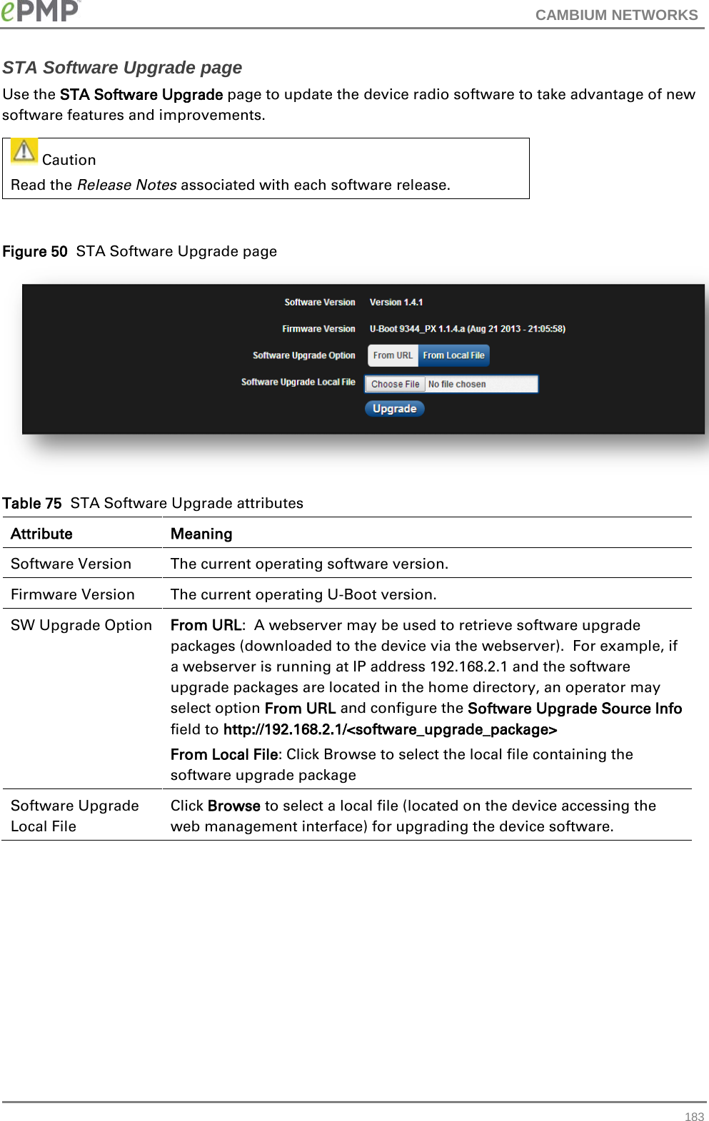 CAMBIUM NETWORKS  STA Software Upgrade page Use the STA Software Upgrade page to update the device radio software to take advantage of new software features and improvements.  Caution Read the Release Notes associated with each software release.    Figure 50  STA Software Upgrade page  Table 75  STA Software Upgrade attributes Attribute Meaning Software Version The current operating software version. Firmware Version The current operating U-Boot version. SW Upgrade Option From URL:  A webserver may be used to retrieve software upgrade packages (downloaded to the device via the webserver).  For example, if a webserver is running at IP address 192.168.2.1 and the software upgrade packages are located in the home directory, an operator may select option From URL and configure the Software Upgrade Source Info field to http://192.168.2.1/&lt;software_upgrade_package&gt; From Local File: Click Browse to select the local file containing the software upgrade package Software Upgrade Local File Click Browse to select a local file (located on the device accessing the web management interface) for upgrading the device software.    183 