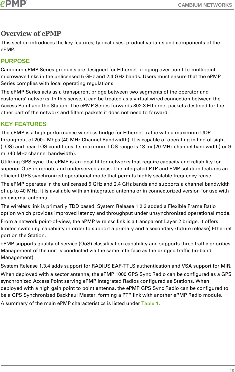 CAMBIUM NETWORKS  Overview of ePMP This section introduces the key features, typical uses, product variants and components of the ePMP. PURPOSE Cambium ePMP Series products are designed for Ethernet bridging over point-to-multipoint microwave links in the unlicensed 5 GHz and 2.4 GHz bands. Users must ensure that the ePMP Series complies with local operating regulations. The ePMP Series acts as a transparent bridge between two segments of the operator and customers’ networks. In this sense, it can be treated as a virtual wired connection between the Access Point and the Station. The ePMP Series forwards 802.3 Ethernet packets destined for the other part of the network and filters packets it does not need to forward.  KEY FEATURES The ePMP is a high performance wireless bridge for Ethernet traffic with a maximum UDP throughput of 200+ Mbps (40 MHz Channel Bandwidth). It is capable of operating in line-of-sight (LOS) and near-LOS conditions. Its maximum LOS range is 13 mi (20 MHz channel bandwidth) or 9 mi (40 MHz channel bandwidth). Utilizing GPS sync, the ePMP is an ideal fit for networks that require capacity and reliability for superior QoS in remote and underserved areas. The integrated PTP and PMP solution features an efficient GPS synchronized operational mode that permits highly scalable frequency reuse. The ePMP operates in the unlicensed 5 GHz and 2.4 GHz bands and supports a channel bandwidth of up to 40 MHz. It is available with an integrated antenna or in connectorized version for use with an external antenna. The wireless link is primarily TDD based. System Release 1.2.3 added a Flexible Frame Ratio option which provides improved latency and throughput under unsynchronized operational mode.  From a network point-of-view, the ePMP wireless link is a transparent Layer 2 bridge. It offers limited switching capability in order to support a primary and a secondary (future release) Ethernet port on the Station. ePMP supports quality of service (QoS) classification capability and supports three traffic priorities. Management of the unit is conducted via the same interface as the bridged traffic (in-band Management). System Release 1.3.4 adds support for RADIUS EAP-TTLS authentication and VSA support for MIR.  When deployed with a sector antenna, the ePMP 1000 GPS Sync Radio can be configured as a GPS synchronized Access Point serving ePMP Integrated Radios configured as Stations. When deployed with a high gain point to point antenna, the ePMP GPS Sync Radio can be configured to be a GPS Synchronized Backhaul Master, forming a PTP link with another ePMP Radio module. A summary of the main ePMP characteristics is listed under Table 1.  19 