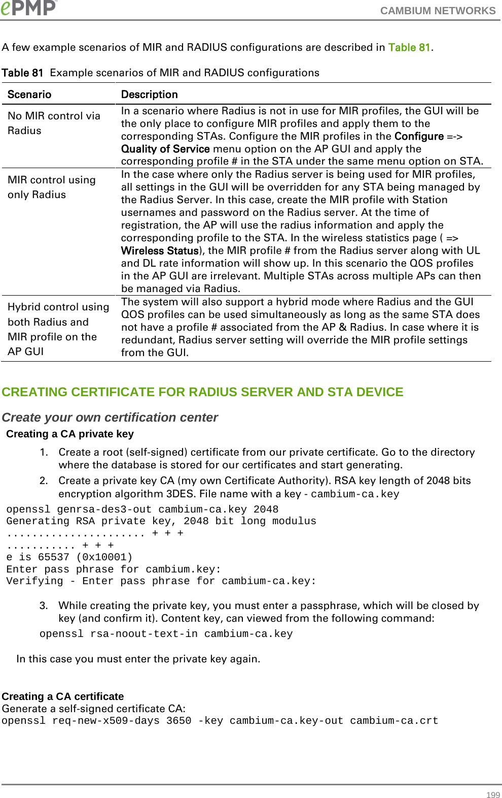 CAMBIUM NETWORKS  A few example scenarios of MIR and RADIUS configurations are described in Table 81. Table 81  Example scenarios of MIR and RADIUS configurations Scenario Description No MIR control via Radius In a scenario where Radius is not in use for MIR profiles, the GUI will be the only place to configure MIR profiles and apply them to the corresponding STAs. Configure the MIR profiles in the Configure =-&gt; Quality of Service menu option on the AP GUI and apply the corresponding profile # in the STA under the same menu option on STA. MIR control using only Radius In the case where only the Radius server is being used for MIR profiles, all settings in the GUI will be overridden for any STA being managed by the Radius Server. In this case, create the MIR profile with Station usernames and password on the Radius server. At the time of registration, the AP will use the radius information and apply the corresponding profile to the STA. In the wireless statistics page ( =&gt; Wireless Status), the MIR profile # from the Radius server along with UL and DL rate information will show up. In this scenario the QOS profiles in the AP GUI are irrelevant. Multiple STAs across multiple APs can then be managed via Radius. Hybrid control using both Radius and MIR profile on the AP GUI The system will also support a hybrid mode where Radius and the GUI QOS profiles can be used simultaneously as long as the same STA does not have a profile # associated from the AP &amp; Radius. In case where it is redundant, Radius server setting will override the MIR profile settings from the GUI.   CREATING CERTIFICATE FOR RADIUS SERVER AND STA DEVICE Create your own certification center Creating a CA private key 1. Create a root (self-signed) certificate from our private certificate. Go to the directory where the database is stored for our certificates and start generating. 2. Create a private key CA (my own Certificate Authority). RSA key length of 2048 bits encryption algorithm 3DES. File name with a key - cambium-ca.key openssl genrsa-des3-out cambium-ca.key 2048 Generating RSA private key, 2048 bit long modulus ...................... + + + ........... + + + e is 65537 (0x10001) Enter pass phrase for cambium.key: Verifying - Enter pass phrase for cambium-ca.key:  3. While creating the private key, you must enter a passphrase, which will be closed by key (and confirm it). Content key, can viewed from the following command: openssl rsa-noout-text-in cambium-ca.key  In this case you must enter the private key again.  Creating a CA certificate Generate a self-signed certificate CA: openssl req-new-x509-days 3650 -key cambium-ca.key-out cambium-ca.crt   199 