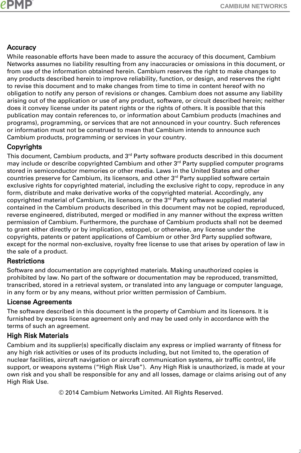 CAMBIUM NETWORKS    Accuracy While reasonable efforts have been made to assure the accuracy of this document, Cambium Networks assumes no liability resulting from any inaccuracies or omissions in this document, or from use of the information obtained herein. Cambium reserves the right to make changes to any products described herein to improve reliability, function, or design, and reserves the right to revise this document and to make changes from time to time in content hereof with no obligation to notify any person of revisions or changes. Cambium does not assume any liability arising out of the application or use of any product, software, or circuit described herein; neither does it convey license under its patent rights or the rights of others. It is possible that this publication may contain references to, or information about Cambium products (machines and programs), programming, or services that are not announced in your country. Such references or information must not be construed to mean that Cambium intends to announce such Cambium products, programming or services in your country.  Copyrights This document, Cambium products, and 3rd Party software products described in this document may include or describe copyrighted Cambium and other 3rd Party supplied computer programs stored in semiconductor memories or other media. Laws in the United States and other countries preserve for Cambium, its licensors, and other 3rd Party supplied software certain exclusive rights for copyrighted material, including the exclusive right to copy, reproduce in any form, distribute and make derivative works of the copyrighted material. Accordingly, any copyrighted material of Cambium, its licensors, or the 3rd Party software supplied material contained in the Cambium products described in this document may not be copied, reproduced, reverse engineered, distributed, merged or modified in any manner without the express written permission of Cambium. Furthermore, the purchase of Cambium products shall not be deemed to grant either directly or by implication, estoppel, or otherwise, any license under the copyrights, patents or patent applications of Cambium or other 3rd Party supplied software, except for the normal non-exclusive, royalty free license to use that arises by operation of law in the sale of a product.  Restrictions Software and documentation are copyrighted materials. Making unauthorized copies is prohibited by law. No part of the software or documentation may be reproduced, transmitted, transcribed, stored in a retrieval system, or translated into any language or computer language, in any form or by any means, without prior written permission of Cambium. License Agreements  The software described in this document is the property of Cambium and its licensors. It is furnished by express license agreement only and may be used only in accordance with the terms of such an agreement.  High Risk Materials  Cambium and its supplier(s) specifically disclaim any express or implied warranty of fitness for any high risk activities or uses of its products including, but not limited to, the operation of nuclear facilities, aircraft navigation or aircraft communication systems, air traffic control, life support, or weapons systems (“High Risk Use”).  Any High Risk is unauthorized, is made at your own risk and you shall be responsible for any and all losses, damage or claims arising out of any High Risk Use. © 2014 Cambium Networks Limited. All Rights Reserved.       2 