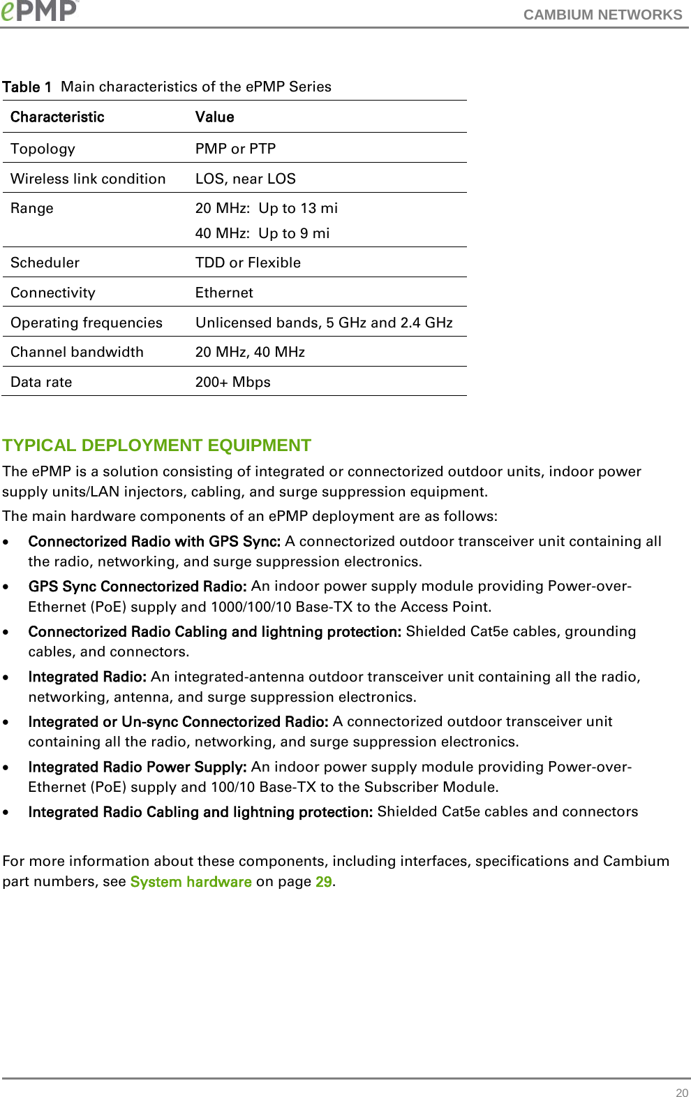 CAMBIUM NETWORKS  Table 1  Main characteristics of the ePMP Series Characteristic Value Topology PMP or PTP Wireless link condition LOS, near LOS Range 20 MHz:  Up to 13 mi 40 MHz:  Up to 9 mi Scheduler TDD or Flexible Connectivity Ethernet Operating frequencies Unlicensed bands, 5 GHz and 2.4 GHz Channel bandwidth 20 MHz, 40 MHz Data rate 200+ Mbps  TYPICAL DEPLOYMENT EQUIPMENT The ePMP is a solution consisting of integrated or connectorized outdoor units, indoor power supply units/LAN injectors, cabling, and surge suppression equipment. The main hardware components of an ePMP deployment are as follows: • Connectorized Radio with GPS Sync: A connectorized outdoor transceiver unit containing all the radio, networking, and surge suppression electronics. • GPS Sync Connectorized Radio: An indoor power supply module providing Power-over-Ethernet (PoE) supply and 1000/100/10 Base-TX to the Access Point. • Connectorized Radio Cabling and lightning protection: Shielded Cat5e cables, grounding cables, and connectors. • Integrated Radio: An integrated-antenna outdoor transceiver unit containing all the radio, networking, antenna, and surge suppression electronics. • Integrated or Un-sync Connectorized Radio: A connectorized outdoor transceiver unit containing all the radio, networking, and surge suppression electronics. • Integrated Radio Power Supply: An indoor power supply module providing Power-over-Ethernet (PoE) supply and 100/10 Base-TX to the Subscriber Module. • Integrated Radio Cabling and lightning protection: Shielded Cat5e cables and connectors  For more information about these components, including interfaces, specifications and Cambium part numbers, see System hardware on page 29.  20 