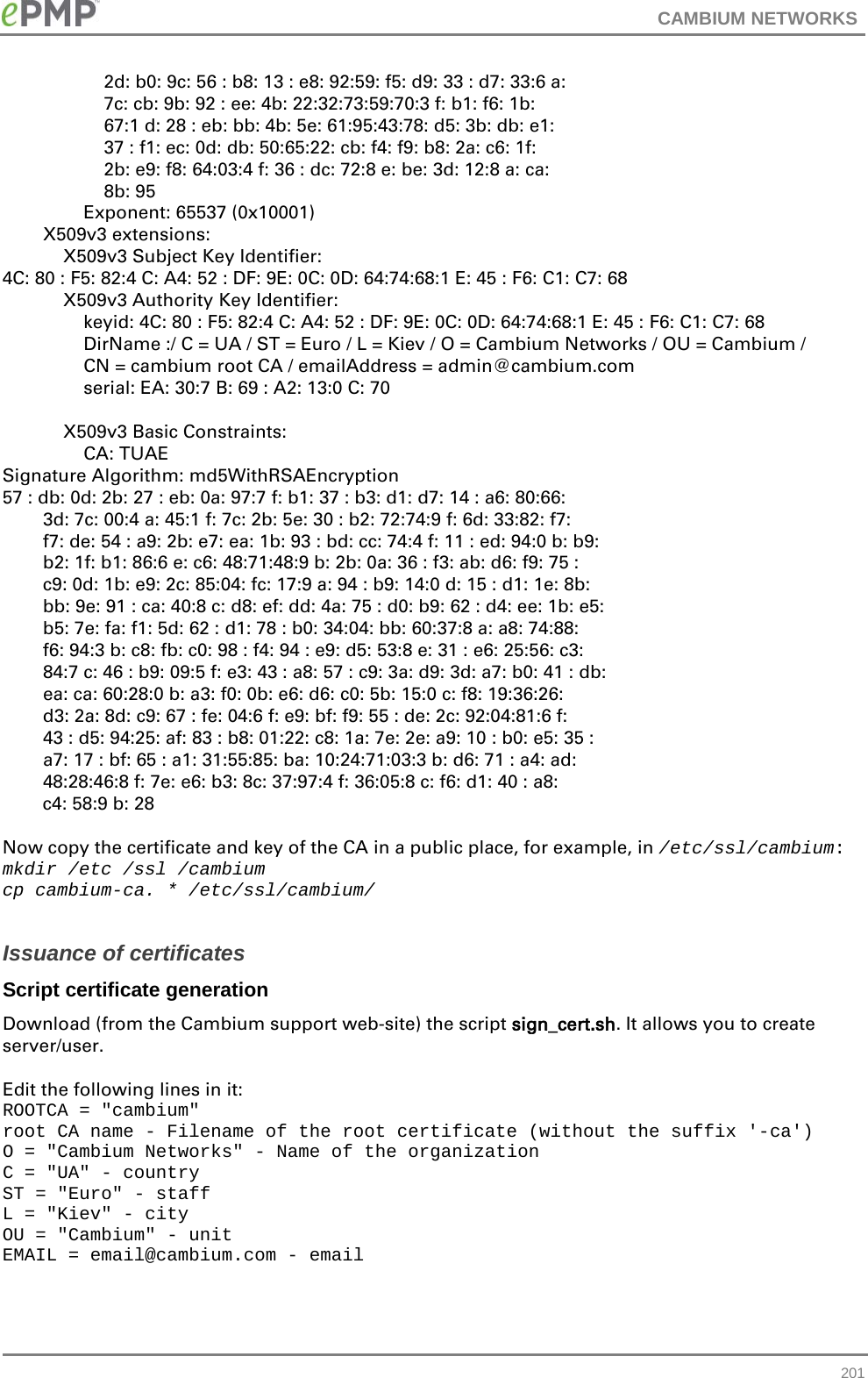 CAMBIUM NETWORKS                      2d: b0: 9c: 56 : b8: 13 : e8: 92:59: f5: d9: 33 : d7: 33:6 a:                     7c: cb: 9b: 92 : ee: 4b: 22:32:73:59:70:3 f: b1: f6: 1b:                     67:1 d: 28 : eb: bb: 4b: 5e: 61:95:43:78: d5: 3b: db: e1:                     37 : f1: ec: 0d: db: 50:65:22: cb: f4: f9: b8: 2a: c6: 1f:                     2b: e9: f8: 64:03:4 f: 36 : dc: 72:8 e: be: 3d: 12:8 a: ca:                     8b: 95                 Exponent: 65537 (0x10001)         X509v3 extensions:             X509v3 Subject Key Identifier: 4C: 80 : F5: 82:4 C: A4: 52 : DF: 9E: 0C: 0D: 64:74:68:1 E: 45 : F6: C1: C7: 68             X509v3 Authority Key Identifier:                 keyid: 4C: 80 : F5: 82:4 C: A4: 52 : DF: 9E: 0C: 0D: 64:74:68:1 E: 45 : F6: C1: C7: 68                 DirName :/ C = UA / ST = Euro / L = Kiev / O = Cambium Networks / OU = Cambium /                 CN = cambium root CA / emailAddress = admin@cambium.com                 serial: EA: 30:7 B: 69 : A2: 13:0 C: 70              X509v3 Basic Constraints:                 CA: TUAE Signature Algorithm: md5WithRSAEncryption 57 : db: 0d: 2b: 27 : eb: 0a: 97:7 f: b1: 37 : b3: d1: d7: 14 : a6: 80:66:         3d: 7c: 00:4 a: 45:1 f: 7c: 2b: 5e: 30 : b2: 72:74:9 f: 6d: 33:82: f7:         f7: de: 54 : a9: 2b: e7: ea: 1b: 93 : bd: cc: 74:4 f: 11 : ed: 94:0 b: b9:         b2: 1f: b1: 86:6 e: c6: 48:71:48:9 b: 2b: 0a: 36 : f3: ab: d6: f9: 75 :         c9: 0d: 1b: e9: 2c: 85:04: fc: 17:9 a: 94 : b9: 14:0 d: 15 : d1: 1e: 8b:         bb: 9e: 91 : ca: 40:8 c: d8: ef: dd: 4a: 75 : d0: b9: 62 : d4: ee: 1b: e5:         b5: 7e: fa: f1: 5d: 62 : d1: 78 : b0: 34:04: bb: 60:37:8 a: a8: 74:88:         f6: 94:3 b: c8: fb: c0: 98 : f4: 94 : e9: d5: 53:8 e: 31 : e6: 25:56: c3:         84:7 c: 46 : b9: 09:5 f: e3: 43 : a8: 57 : c9: 3a: d9: 3d: a7: b0: 41 : db:         ea: ca: 60:28:0 b: a3: f0: 0b: e6: d6: c0: 5b: 15:0 c: f8: 19:36:26:         d3: 2a: 8d: c9: 67 : fe: 04:6 f: e9: bf: f9: 55 : de: 2c: 92:04:81:6 f:         43 : d5: 94:25: af: 83 : b8: 01:22: c8: 1a: 7e: 2e: a9: 10 : b0: e5: 35 :         a7: 17 : bf: 65 : a1: 31:55:85: ba: 10:24:71:03:3 b: d6: 71 : a4: ad:         48:28:46:8 f: 7e: e6: b3: 8c: 37:97:4 f: 36:05:8 c: f6: d1: 40 : a8:         c4: 58:9 b: 28  Now copy the certificate and key of the CA in a public place, for example, in /etc/ssl/cambium: mkdir /etc /ssl /cambium cp cambium-ca. * /etc/ssl/cambium/  Issuance of certificates Script certificate generation Download (from the Cambium support web-site) the script sign_cert.sh. It allows you to create server/user.  Edit the following lines in it: ROOTCA = &quot;cambium&quot; root CA name - Filename of the root certificate (without the suffix &apos;-ca&apos;) O = &quot;Cambium Networks&quot; - Name of the organization C = &quot;UA&quot; - country ST = &quot;Euro&quot; - staff L = &quot;Kiev&quot; - city OU = &quot;Cambium&quot; - unit EMAIL = email@cambium.com - email  201 