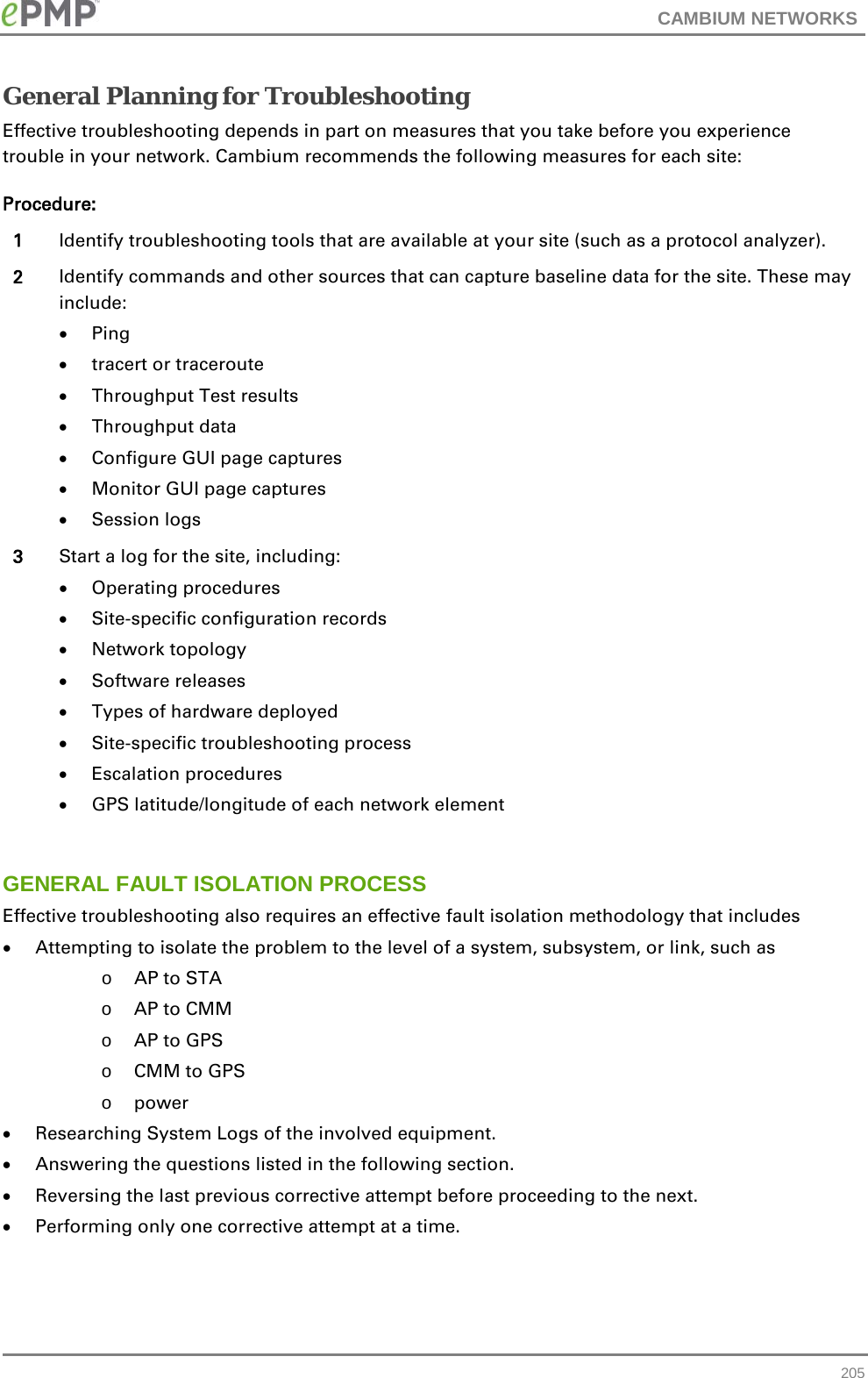 CAMBIUM NETWORKS  General Planning for Troubleshooting Effective troubleshooting depends in part on measures that you take before you experience trouble in your network. Cambium recommends the following measures for each site: Procedure: 1 Identify troubleshooting tools that are available at your site (such as a protocol analyzer). 2 Identify commands and other sources that can capture baseline data for the site. These may include: • Ping • tracert or traceroute • Throughput Test results • Throughput data • Configure GUI page captures • Monitor GUI page captures • Session logs 3 Start a log for the site, including: • Operating procedures • Site-specific configuration records • Network topology • Software releases • Types of hardware deployed • Site-specific troubleshooting process • Escalation procedures • GPS latitude/longitude of each network element  GENERAL FAULT ISOLATION PROCESS Effective troubleshooting also requires an effective fault isolation methodology that includes • Attempting to isolate the problem to the level of a system, subsystem, or link, such as o AP to STA o AP to CMM o AP to GPS o CMM to GPS o power • Researching System Logs of the involved equipment. • Answering the questions listed in the following section. • Reversing the last previous corrective attempt before proceeding to the next. • Performing only one corrective attempt at a time.  205 