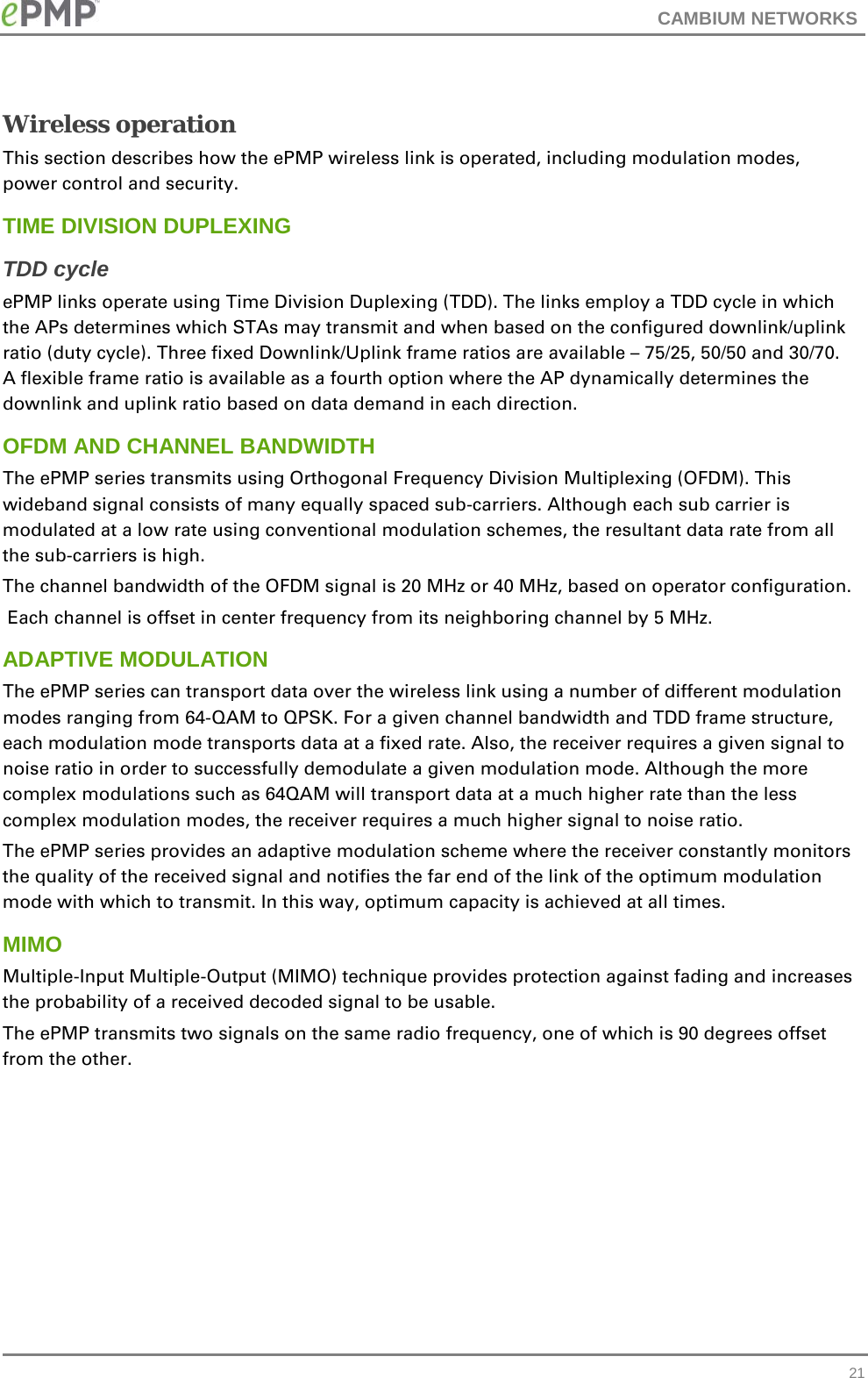 CAMBIUM NETWORKS  Wireless operation This section describes how the ePMP wireless link is operated, including modulation modes, power control and security. TIME DIVISION DUPLEXING TDD cycle ePMP links operate using Time Division Duplexing (TDD). The links employ a TDD cycle in which the APs determines which STAs may transmit and when based on the configured downlink/uplink ratio (duty cycle). Three fixed Downlink/Uplink frame ratios are available – 75/25, 50/50 and 30/70. A flexible frame ratio is available as a fourth option where the AP dynamically determines the downlink and uplink ratio based on data demand in each direction.  OFDM AND CHANNEL BANDWIDTH The ePMP series transmits using Orthogonal Frequency Division Multiplexing (OFDM). This wideband signal consists of many equally spaced sub-carriers. Although each sub carrier is modulated at a low rate using conventional modulation schemes, the resultant data rate from all the sub-carriers is high.  The channel bandwidth of the OFDM signal is 20 MHz or 40 MHz, based on operator configuration.  Each channel is offset in center frequency from its neighboring channel by 5 MHz.  ADAPTIVE MODULATION The ePMP series can transport data over the wireless link using a number of different modulation modes ranging from 64-QAM to QPSK. For a given channel bandwidth and TDD frame structure, each modulation mode transports data at a fixed rate. Also, the receiver requires a given signal to noise ratio in order to successfully demodulate a given modulation mode. Although the more complex modulations such as 64QAM will transport data at a much higher rate than the less complex modulation modes, the receiver requires a much higher signal to noise ratio. The ePMP series provides an adaptive modulation scheme where the receiver constantly monitors the quality of the received signal and notifies the far end of the link of the optimum modulation mode with which to transmit. In this way, optimum capacity is achieved at all times.  MIMO Multiple-Input Multiple-Output (MIMO) technique provides protection against fading and increases the probability of a received decoded signal to be usable.  The ePMP transmits two signals on the same radio frequency, one of which is 90 degrees offset from the other.   21 