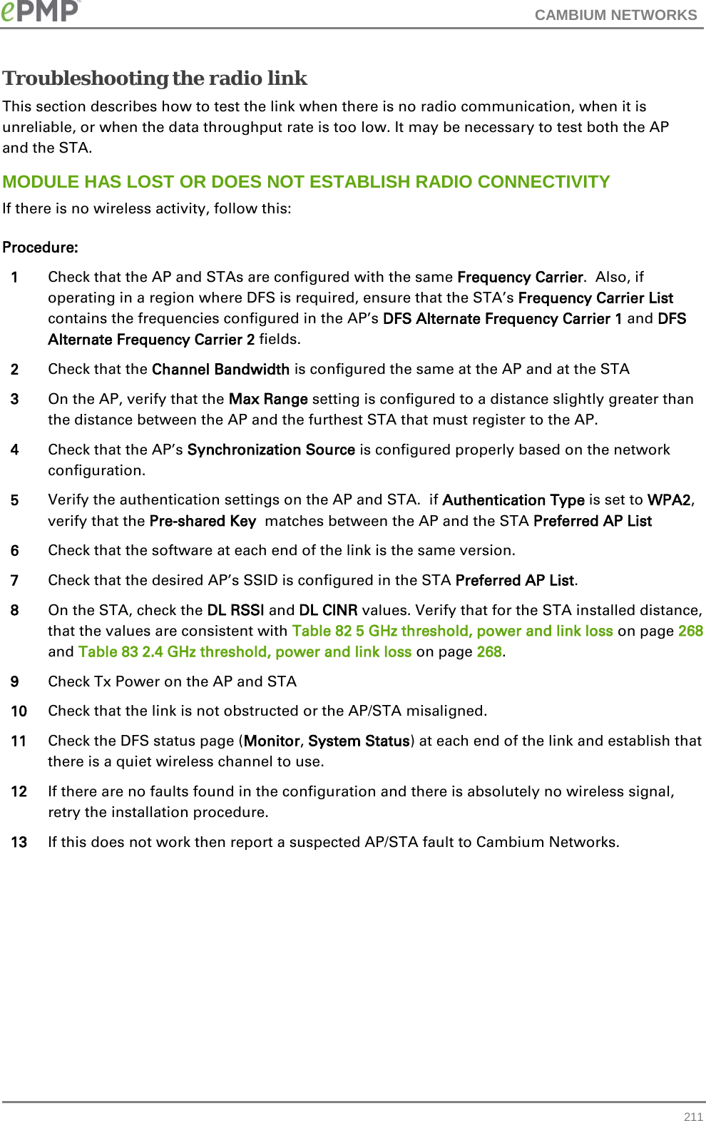 CAMBIUM NETWORKS  Troubleshooting the radio link This section describes how to test the link when there is no radio communication, when it is unreliable, or when the data throughput rate is too low. It may be necessary to test both the AP and the STA. MODULE HAS LOST OR DOES NOT ESTABLISH RADIO CONNECTIVITY If there is no wireless activity, follow this: Procedure: 1 Check that the AP and STAs are configured with the same Frequency Carrier.  Also, if operating in a region where DFS is required, ensure that the STA’s Frequency Carrier List contains the frequencies configured in the AP’s DFS Alternate Frequency Carrier 1 and DFS Alternate Frequency Carrier 2 fields. 2 Check that the Channel Bandwidth is configured the same at the AP and at the STA 3 On the AP, verify that the Max Range setting is configured to a distance slightly greater than the distance between the AP and the furthest STA that must register to the AP. 4 Check that the AP’s Synchronization Source is configured properly based on the network configuration. 5 Verify the authentication settings on the AP and STA.  if Authentication Type is set to WPA2, verify that the Pre-shared Key  matches between the AP and the STA Preferred AP List 6 Check that the software at each end of the link is the same version. 7 Check that the desired AP’s SSID is configured in the STA Preferred AP List. 8 On the STA, check the DL RSSI and DL CINR values. Verify that for the STA installed distance, that the values are consistent with Table 82 5 GHz threshold, power and link loss on page 268 and Table 83 2.4 GHz threshold, power and link loss on page 268. 9 Check Tx Power on the AP and STA 10 Check that the link is not obstructed or the AP/STA misaligned. 11 Check the DFS status page (Monitor, System Status) at each end of the link and establish that there is a quiet wireless channel to use. 12 If there are no faults found in the configuration and there is absolutely no wireless signal, retry the installation procedure.  13 If this does not work then report a suspected AP/STA fault to Cambium Networks.   211 