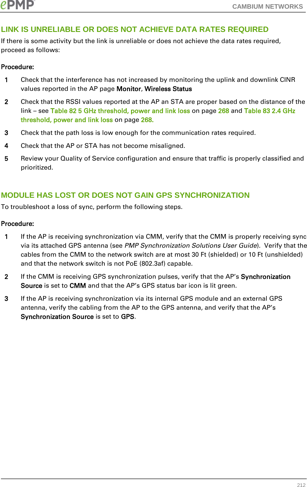 CAMBIUM NETWORKS  LINK IS UNRELIABLE OR DOES NOT ACHIEVE DATA RATES REQUIRED If there is some activity but the link is unreliable or does not achieve the data rates required, proceed as follows: Procedure: 1 Check that the interference has not increased by monitoring the uplink and downlink CINR values reported in the AP page Monitor, Wireless Status 2 Check that the RSSI values reported at the AP an STA are proper based on the distance of the link – see Table 82 5 GHz threshold, power and link loss on page 268 and Table 83 2.4 GHz threshold, power and link loss on page 268. 3 Check that the path loss is low enough for the communication rates required. 4 Check that the AP or STA has not become misaligned. 5 Review your Quality of Service configuration and ensure that traffic is properly classified and prioritized.  MODULE HAS LOST OR DOES NOT GAIN GPS SYNCHRONIZATION To troubleshoot a loss of sync, perform the following steps. Procedure: 1 If the AP is receiving synchronization via CMM, verify that the CMM is properly receiving sync via its attached GPS antenna (see PMP Synchronization Solutions User Guide).  Verify that the cables from the CMM to the network switch are at most 30 Ft (shielded) or 10 Ft (unshielded) and that the network switch is not PoE (802.3af) capable. 2 If the CMM is receiving GPS synchronization pulses, verify that the AP’s Synchronization Source is set to CMM and that the AP’s GPS status bar icon is lit green.  3 If the AP is receiving synchronization via its internal GPS module and an external GPS antenna, verify the cabling from the AP to the GPS antenna, and verify that the AP’s Synchronization Source is set to GPS.   212 