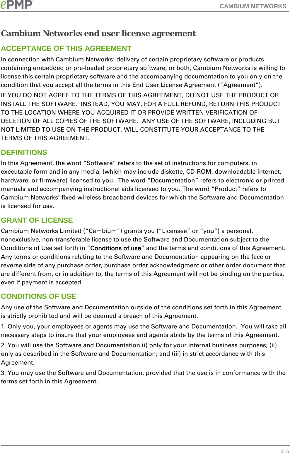 CAMBIUM NETWORKS  Cambium Networks end user license agreement ACCEPTANCE OF THIS AGREEMENT In connection with Cambium Networks’ delivery of certain proprietary software or products containing embedded or pre-loaded proprietary software, or both, Cambium Networks is willing to license this certain proprietary software and the accompanying documentation to you only on the condition that you accept all the terms in this End User License Agreement (“Agreement”). IF YOU DO NOT AGREE TO THE TERMS OF THIS AGREEMENT, DO NOT USE THE PRODUCT OR INSTALL THE SOFTWARE.  INSTEAD, YOU MAY, FOR A FULL REFUND, RETURN THIS PRODUCT TO THE LOCATION WHERE YOU ACQUIRED IT OR PROVIDE WRITTEN VERIFICATION OF DELETION OF ALL COPIES OF THE SOFTWARE.  ANY USE OF THE SOFTWARE, INCLUDING BUT NOT LIMITED TO USE ON THE PRODUCT, WILL CONSTITUTE YOUR ACCEPTANCE TO THE TERMS OF THIS AGREEMENT.  DEFINITIONS In this Agreement, the word “Software” refers to the set of instructions for computers, in executable form and in any media, (which may include diskette, CD-ROM, downloadable internet, hardware, or firmware) licensed to you.  The word “Documentation” refers to electronic or printed manuals and accompanying instructional aids licensed to you. The word “Product” refers to Cambium Networks’ fixed wireless broadband devices for which the Software and Documentation is licensed for use. GRANT OF LICENSE Cambium Networks Limited (“Cambium”) grants you (“Licensee” or “you”) a personal, nonexclusive, non-transferable license to use the Software and Documentation subject to the Conditions of Use set forth in “Conditions of use” and the terms and conditions of this Agreement.  Any terms or conditions relating to the Software and Documentation appearing on the face or reverse side of any purchase order, purchase order acknowledgment or other order document that are different from, or in addition to, the terms of this Agreement will not be binding on the parties, even if payment is accepted. CONDITIONS OF USE Any use of the Software and Documentation outside of the conditions set forth in this Agreement is strictly prohibited and will be deemed a breach of this Agreement.  1. Only you, your employees or agents may use the Software and Documentation.  You will take all necessary steps to insure that your employees and agents abide by the terms of this Agreement. 2. You will use the Software and Documentation (i) only for your internal business purposes; (ii) only as described in the Software and Documentation; and (iii) in strict accordance with this Agreement. 3. You may use the Software and Documentation, provided that the use is in conformance with the terms set forth in this Agreement.     216 