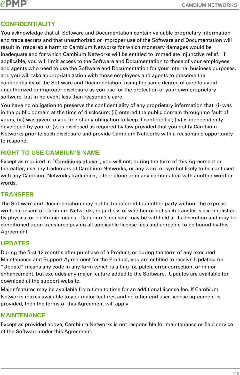 CAMBIUM NETWORKS  CONFIDENTIALITY You acknowledge that all Software and Documentation contain valuable proprietary information and trade secrets and that unauthorized or improper use of the Software and Documentation will result in irreparable harm to Cambium Networks for which monetary damages would be inadequate and for which Cambium Networks will be entitled to immediate injunctive relief.  If applicable, you will limit access to the Software and Documentation to those of your employees and agents who need to use the Software and Documentation for your internal business purposes, and you will take appropriate action with those employees and agents to preserve the confidentiality of the Software and Documentation, using the same degree of care to avoid unauthorized or improper disclosure as you use for the protection of your own proprietary software, but in no event less than reasonable care. You have no obligation to preserve the confidentiality of any proprietary information that: (i) was in the public domain at the time of disclosure; (ii) entered the public domain through no fault of yours; (iii) was given to you free of any obligation to keep it confidential; (iv) is independently developed by you; or (v) is disclosed as required by law provided that you notify Cambium Networks prior to such disclosure and provide Cambium Networks with a reasonable opportunity to respond. RIGHT TO USE CAMBIUM’S NAME Except as required in “Conditions of use”, you will not, during the term of this Agreement or thereafter, use any trademark of Cambium Networks, or any word or symbol likely to be confused with any Cambium Networks trademark, either alone or in any combination with another word or words.  TRANSFER The Software and Documentation may not be transferred to another party without the express written consent of Cambium Networks, regardless of whether or not such transfer is accomplished by physical or electronic means.  Cambium’s consent may be withheld at its discretion and may be conditioned upon transferee paying all applicable license fees and agreeing to be bound by this Agreement. UPDATES During the first 12 months after purchase of a Product, or during the term of any executed Maintenance and Support Agreement for the Product, you are entitled to receive Updates. An “Update” means any code in any form which is a bug fix, patch, error correction, or minor enhancement, but excludes any major feature added to the Software.  Updates are available for download at the support website. Major features may be available from time to time for an additional license fee. If Cambium Networks makes available to you major features and no other end user license agreement is provided, then the terms of this Agreement will apply. MAINTENANCE Except as provided above, Cambium Networks is not responsible for maintenance or field service of the Software under this Agreement.  218 