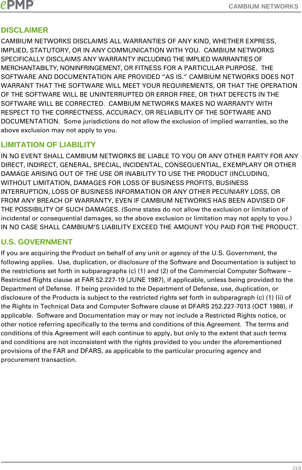 CAMBIUM NETWORKS  DISCLAIMER CAMBIUM NETWORKS DISCLAIMS ALL WARRANTIES OF ANY KIND, WHETHER EXPRESS, IMPLIED, STATUTORY, OR IN ANY COMMUNICATION WITH YOU.  CAMBIUM NETWORKS SPECIFICALLY DISCLAIMS ANY WARRANTY INCLUDING THE IMPLIED WARRANTIES OF MERCHANTABILTY, NONINFRINGEMENT, OR FITNESS FOR A PARTICULAR PURPOSE.  THE SOFTWARE AND DOCUMENTATION ARE PROVIDED “AS IS.” CAMBIUM NETWORKS DOES NOT WARRANT THAT THE SOFTWARE WILL MEET YOUR REQUIREMENTS, OR THAT THE OPERATION OF THE SOFTWARE WILL BE UNINTERRUPTED OR ERROR FREE, OR THAT DEFECTS IN THE SOFTWARE WILL BE CORRECTED.  CAMBIUM NETWORKS MAKES NO WARRANTY WITH RESPECT TO THE CORRECTNESS, ACCURACY, OR RELIABILITY OF THE SOFTWARE AND DOCUMENTATION.  Some jurisdictions do not allow the exclusion of implied warranties, so the above exclusion may not apply to you. LIMITATION OF LIABILITY IN NO EVENT SHALL CAMBIUM NETWORKS BE LIABLE TO YOU OR ANY OTHER PARTY FOR ANY DIRECT, INDIRECT, GENERAL, SPECIAL, INCIDENTAL, CONSEQUENTIAL, EXEMPLARY OR OTHER DAMAGE ARISING OUT OF THE USE OR INABILITY TO USE THE PRODUCT (INCLUDING, WITHOUT LIMITATION, DAMAGES FOR LOSS OF BUSINESS PROFITS, BUSINESS INTERRUPTION, LOSS OF BUSINESS INFORMATION OR ANY OTHER PECUNIARY LOSS, OR FROM ANY BREACH OF WARRANTY, EVEN IF CAMBIUM NETWORKS HAS BEEN ADVISED OF THE POSSIBILITY OF SUCH DAMAGES. (Some states do not allow the exclusion or limitation of incidental or consequential damages, so the above exclusion or limitation may not apply to you.) IN NO CASE SHALL CAMBIUM’S LIABILITY EXCEED THE AMOUNT YOU PAID FOR THE PRODUCT. U.S. GOVERNMENT If you are acquiring the Product on behalf of any unit or agency of the U.S. Government, the following applies.  Use, duplication, or disclosure of the Software and Documentation is subject to the restrictions set forth in subparagraphs (c) (1) and (2) of the Commercial Computer Software – Restricted Rights clause at FAR 52.227-19 (JUNE 1987), if applicable, unless being provided to the Department of Defense.  If being provided to the Department of Defense, use, duplication, or disclosure of the Products is subject to the restricted rights set forth in subparagraph (c) (1) (ii) of the Rights in Technical Data and Computer Software clause at DFARS 252.227-7013 (OCT 1988), if applicable.  Software and Documentation may or may not include a Restricted Rights notice, or other notice referring specifically to the terms and conditions of this Agreement.  The terms and conditions of this Agreement will each continue to apply, but only to the extent that such terms and conditions are not inconsistent with the rights provided to you under the aforementioned provisions of the FAR and DFARS, as applicable to the particular procuring agency and procurement transaction.  219 