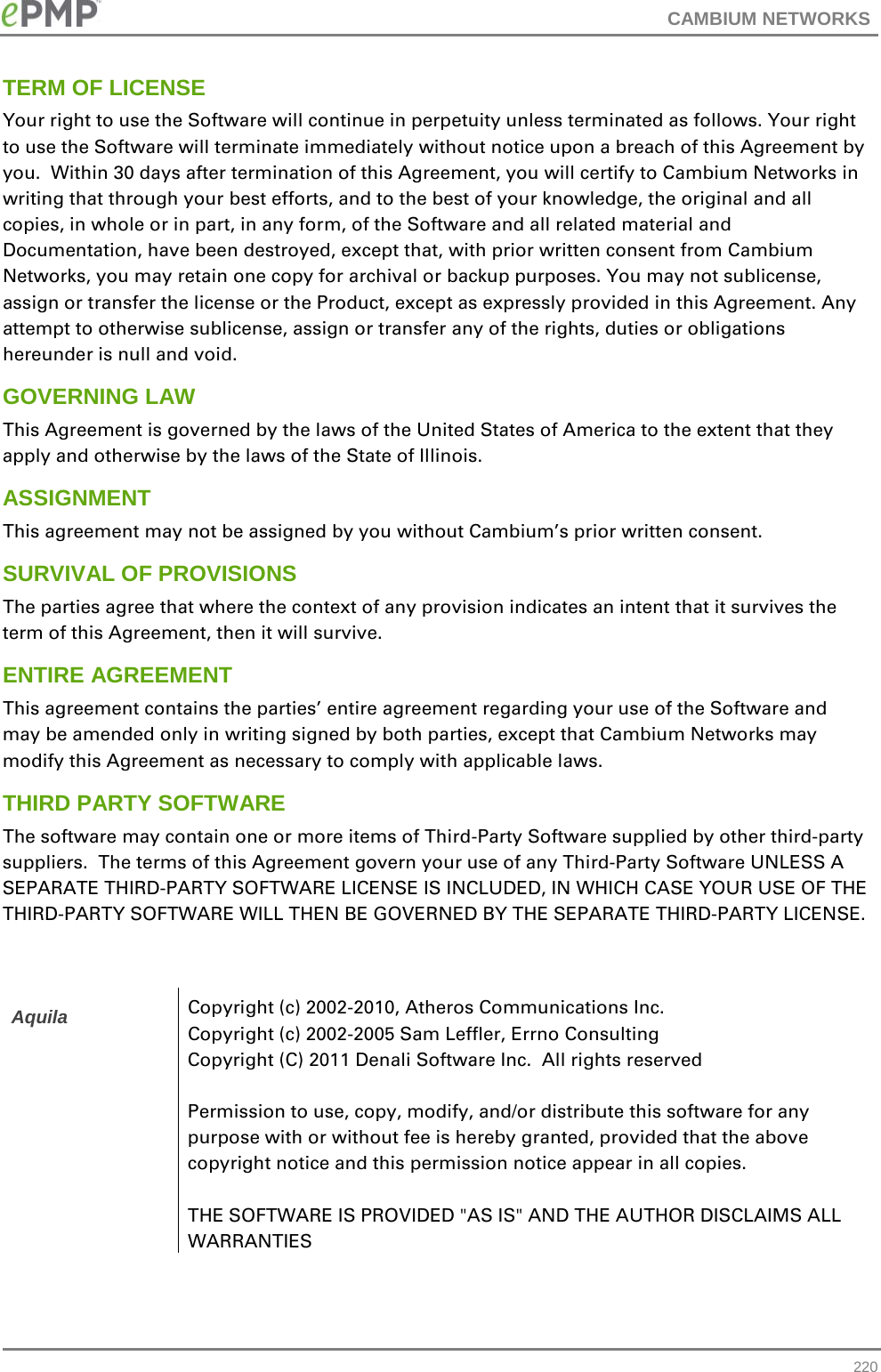 CAMBIUM NETWORKS  TERM OF LICENSE Your right to use the Software will continue in perpetuity unless terminated as follows. Your right to use the Software will terminate immediately without notice upon a breach of this Agreement by you.  Within 30 days after termination of this Agreement, you will certify to Cambium Networks in writing that through your best efforts, and to the best of your knowledge, the original and all copies, in whole or in part, in any form, of the Software and all related material and Documentation, have been destroyed, except that, with prior written consent from Cambium Networks, you may retain one copy for archival or backup purposes. You may not sublicense, assign or transfer the license or the Product, except as expressly provided in this Agreement. Any attempt to otherwise sublicense, assign or transfer any of the rights, duties or obligations hereunder is null and void. GOVERNING LAW This Agreement is governed by the laws of the United States of America to the extent that they apply and otherwise by the laws of the State of Illinois. ASSIGNMENT This agreement may not be assigned by you without Cambium’s prior written consent. SURVIVAL OF PROVISIONS The parties agree that where the context of any provision indicates an intent that it survives the term of this Agreement, then it will survive. ENTIRE AGREEMENT This agreement contains the parties’ entire agreement regarding your use of the Software and may be amended only in writing signed by both parties, except that Cambium Networks may modify this Agreement as necessary to comply with applicable laws. THIRD PARTY SOFTWARE The software may contain one or more items of Third-Party Software supplied by other third-party suppliers.  The terms of this Agreement govern your use of any Third-Party Software UNLESS A SEPARATE THIRD-PARTY SOFTWARE LICENSE IS INCLUDED, IN WHICH CASE YOUR USE OF THE THIRD-PARTY SOFTWARE WILL THEN BE GOVERNED BY THE SEPARATE THIRD-PARTY LICENSE.   Aquila Copyright (c) 2002-2010, Atheros Communications Inc. Copyright (c) 2002-2005 Sam Leffler, Errno Consulting Copyright (C) 2011 Denali Software Inc.  All rights reserved  Permission to use, copy, modify, and/or distribute this software for any purpose with or without fee is hereby granted, provided that the above copyright notice and this permission notice appear in all copies.  THE SOFTWARE IS PROVIDED &quot;AS IS&quot; AND THE AUTHOR DISCLAIMS ALL WARRANTIES  220 