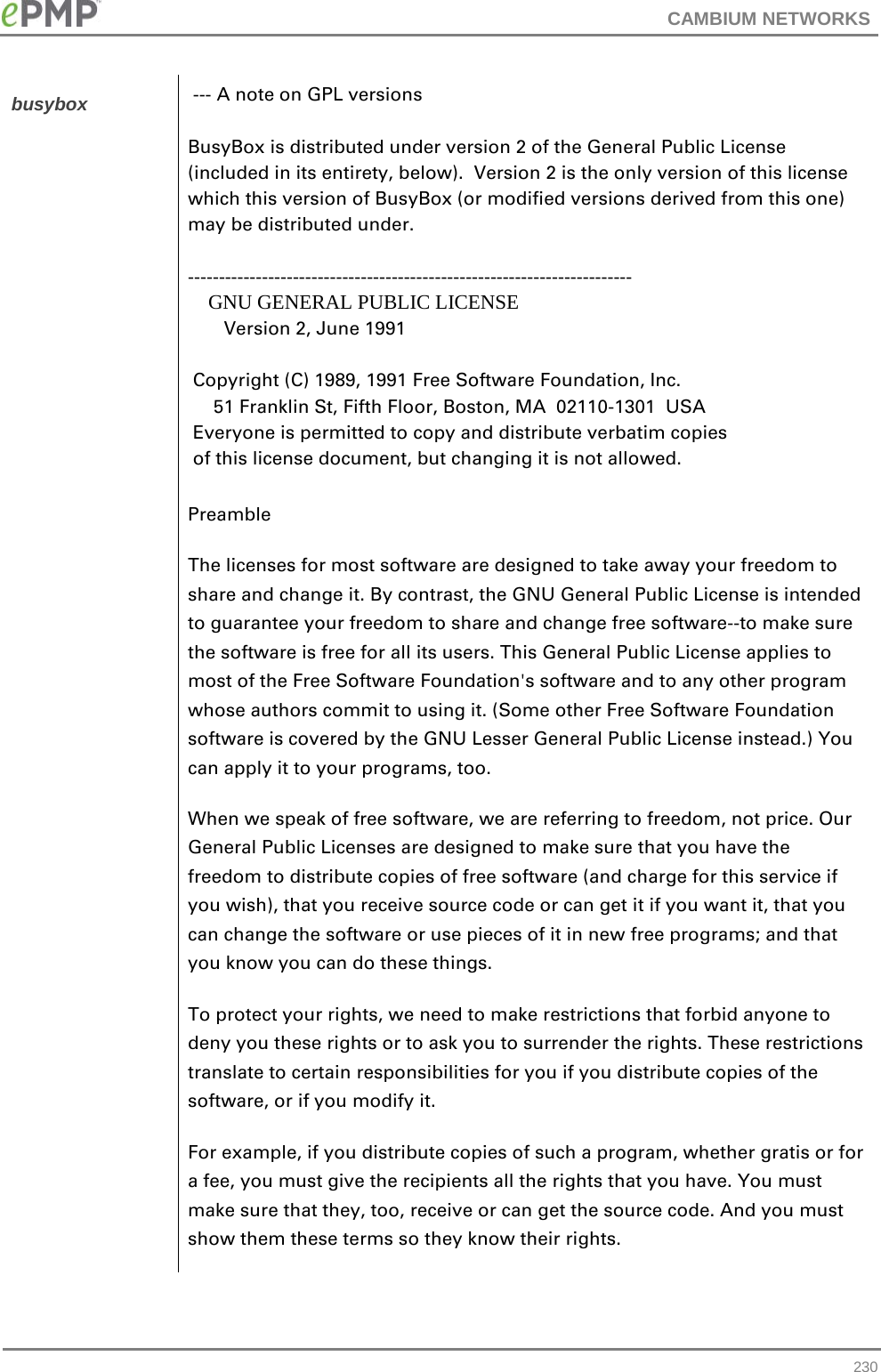 CAMBIUM NETWORKS  busybox  --- A note on GPL versions  BusyBox is distributed under version 2 of the General Public License (included in its entirety, below).  Version 2 is the only version of this license which this version of BusyBox (or modified versions derived from this one) may be distributed under.  ------------------------------------------------------------------------     GNU GENERAL PUBLIC LICENSE        Version 2, June 1991   Copyright (C) 1989, 1991 Free Software Foundation, Inc.      51 Franklin St, Fifth Floor, Boston, MA  02110-1301  USA  Everyone is permitted to copy and distribute verbatim copies  of this license document, but changing it is not allowed. Preamble The licenses for most software are designed to take away your freedom to share and change it. By contrast, the GNU General Public License is intended to guarantee your freedom to share and change free software--to make sure the software is free for all its users. This General Public License applies to most of the Free Software Foundation&apos;s software and to any other program whose authors commit to using it. (Some other Free Software Foundation software is covered by the GNU Lesser General Public License instead.) You can apply it to your programs, too. When we speak of free software, we are referring to freedom, not price. Our General Public Licenses are designed to make sure that you have the freedom to distribute copies of free software (and charge for this service if you wish), that you receive source code or can get it if you want it, that you can change the software or use pieces of it in new free programs; and that you know you can do these things. To protect your rights, we need to make restrictions that forbid anyone to deny you these rights or to ask you to surrender the rights. These restrictions translate to certain responsibilities for you if you distribute copies of the software, or if you modify it. For example, if you distribute copies of such a program, whether gratis or for a fee, you must give the recipients all the rights that you have. You must make sure that they, too, receive or can get the source code. And you must show them these terms so they know their rights.  230 