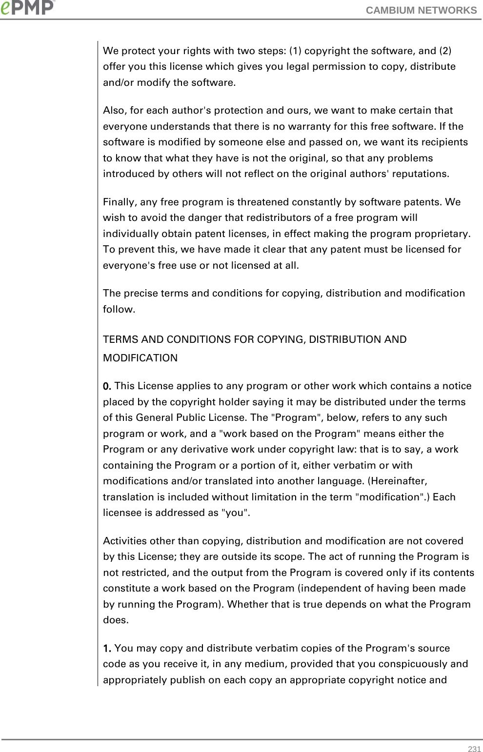 CAMBIUM NETWORKS  We protect your rights with two steps: (1) copyright the software, and (2) offer you this license which gives you legal permission to copy, distribute and/or modify the software. Also, for each author&apos;s protection and ours, we want to make certain that everyone understands that there is no warranty for this free software. If the software is modified by someone else and passed on, we want its recipients to know that what they have is not the original, so that any problems introduced by others will not reflect on the original authors&apos; reputations. Finally, any free program is threatened constantly by software patents. We wish to avoid the danger that redistributors of a free program will individually obtain patent licenses, in effect making the program proprietary. To prevent this, we have made it clear that any patent must be licensed for everyone&apos;s free use or not licensed at all. The precise terms and conditions for copying, distribution and modification follow. TERMS AND CONDITIONS FOR COPYING, DISTRIBUTION AND MODIFICATION 0. This License applies to any program or other work which contains a notice placed by the copyright holder saying it may be distributed under the terms of this General Public License. The &quot;Program&quot;, below, refers to any such program or work, and a &quot;work based on the Program&quot; means either the Program or any derivative work under copyright law: that is to say, a work containing the Program or a portion of it, either verbatim or with modifications and/or translated into another language. (Hereinafter, translation is included without limitation in the term &quot;modification&quot;.) Each licensee is addressed as &quot;you&quot;. Activities other than copying, distribution and modification are not covered by this License; they are outside its scope. The act of running the Program is not restricted, and the output from the Program is covered only if its contents constitute a work based on the Program (independent of having been made by running the Program). Whether that is true depends on what the Program does. 1. You may copy and distribute verbatim copies of the Program&apos;s source code as you receive it, in any medium, provided that you conspicuously and appropriately publish on each copy an appropriate copyright notice and  231 