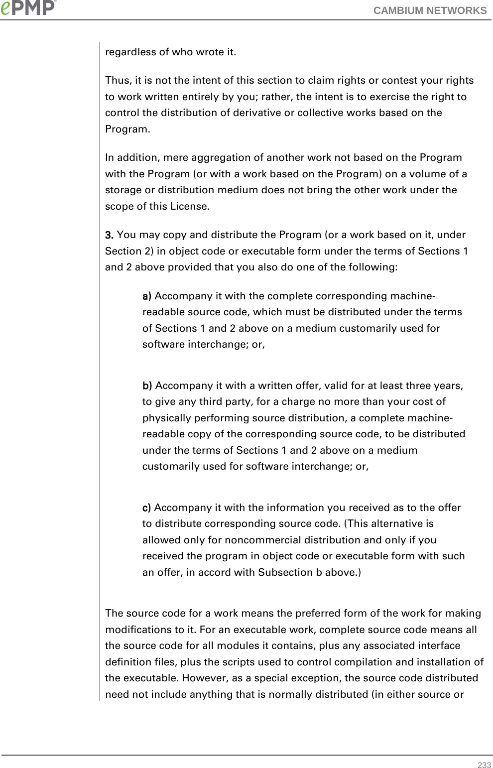 CAMBIUM NETWORKS  regardless of who wrote it. Thus, it is not the intent of this section to claim rights or contest your rights to work written entirely by you; rather, the intent is to exercise the right to control the distribution of derivative or collective works based on the Program. In addition, mere aggregation of another work not based on the Program with the Program (or with a work based on the Program) on a volume of a storage or distribution medium does not bring the other work under the scope of this License. 3. You may copy and distribute the Program (or a work based on it, under Section 2) in object code or executable form under the terms of Sections 1 and 2 above provided that you also do one of the following: a) Accompany it with the complete corresponding machine-readable source code, which must be distributed under the terms of Sections 1 and 2 above on a medium customarily used for software interchange; or, b) Accompany it with a written offer, valid for at least three years, to give any third party, for a charge no more than your cost of physically performing source distribution, a complete machine-readable copy of the corresponding source code, to be distributed under the terms of Sections 1 and 2 above on a medium customarily used for software interchange; or, c) Accompany it with the information you received as to the offer to distribute corresponding source code. (This alternative is allowed only for noncommercial distribution and only if you received the program in object code or executable form with such an offer, in accord with Subsection b above.) The source code for a work means the preferred form of the work for making modifications to it. For an executable work, complete source code means all the source code for all modules it contains, plus any associated interface definition files, plus the scripts used to control compilation and installation of the executable. However, as a special exception, the source code distributed need not include anything that is normally distributed (in either source or  233 