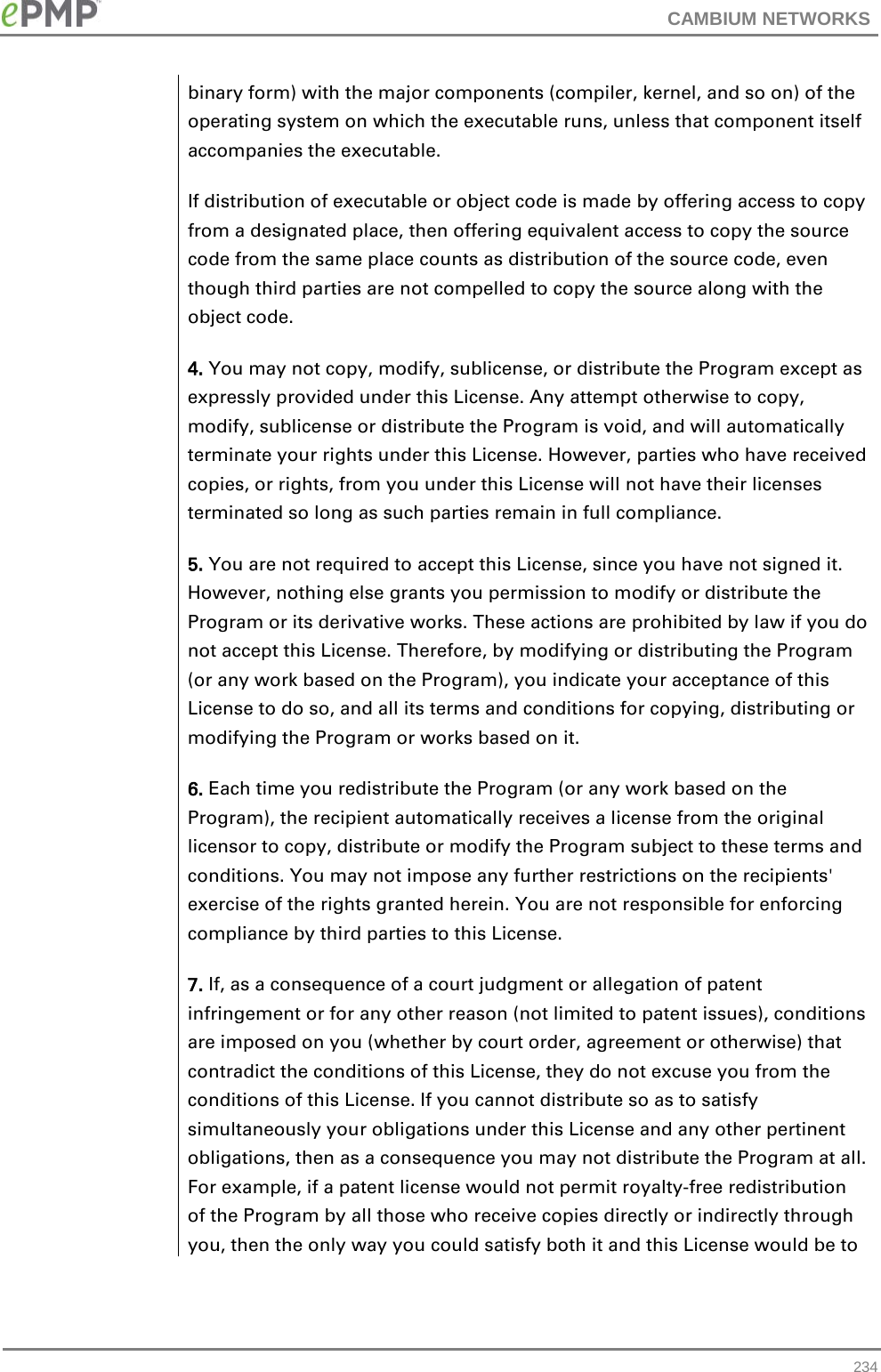 CAMBIUM NETWORKS  binary form) with the major components (compiler, kernel, and so on) of the operating system on which the executable runs, unless that component itself accompanies the executable. If distribution of executable or object code is made by offering access to copy from a designated place, then offering equivalent access to copy the source code from the same place counts as distribution of the source code, even though third parties are not compelled to copy the source along with the object code. 4. You may not copy, modify, sublicense, or distribute the Program except as expressly provided under this License. Any attempt otherwise to copy, modify, sublicense or distribute the Program is void, and will automatically terminate your rights under this License. However, parties who have received copies, or rights, from you under this License will not have their licenses terminated so long as such parties remain in full compliance. 5. You are not required to accept this License, since you have not signed it. However, nothing else grants you permission to modify or distribute the Program or its derivative works. These actions are prohibited by law if you do not accept this License. Therefore, by modifying or distributing the Program (or any work based on the Program), you indicate your acceptance of this License to do so, and all its terms and conditions for copying, distributing or modifying the Program or works based on it. 6. Each time you redistribute the Program (or any work based on the Program), the recipient automatically receives a license from the original licensor to copy, distribute or modify the Program subject to these terms and conditions. You may not impose any further restrictions on the recipients&apos; exercise of the rights granted herein. You are not responsible for enforcing compliance by third parties to this License. 7. If, as a consequence of a court judgment or allegation of patent infringement or for any other reason (not limited to patent issues), conditions are imposed on you (whether by court order, agreement or otherwise) that contradict the conditions of this License, they do not excuse you from the conditions of this License. If you cannot distribute so as to satisfy simultaneously your obligations under this License and any other pertinent obligations, then as a consequence you may not distribute the Program at all. For example, if a patent license would not permit royalty-free redistribution of the Program by all those who receive copies directly or indirectly through you, then the only way you could satisfy both it and this License would be to  234 