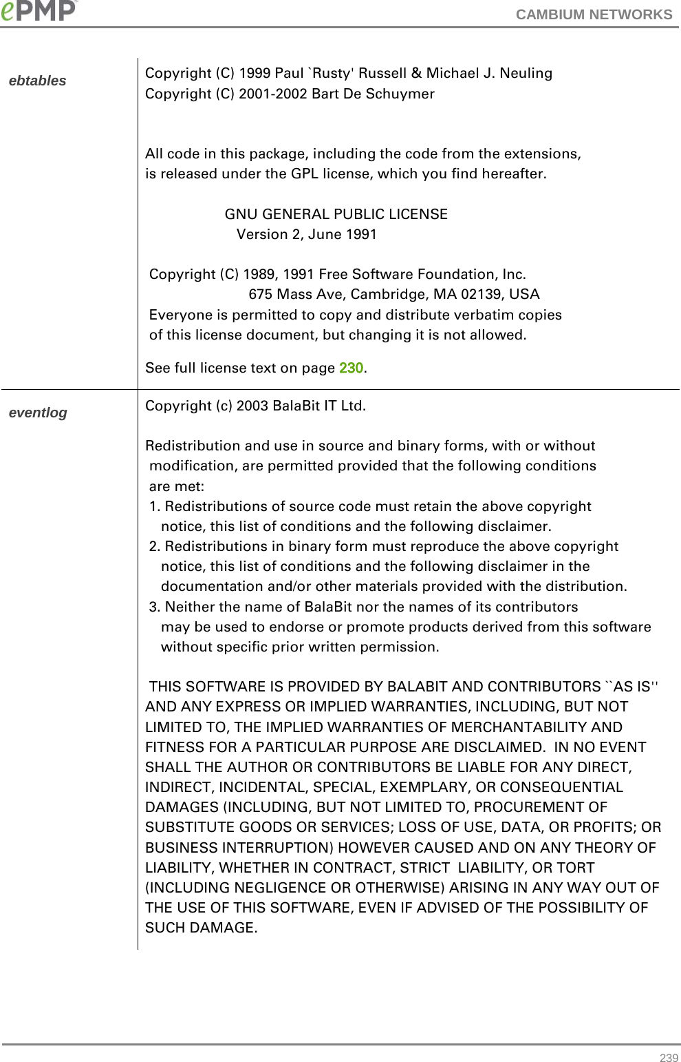 CAMBIUM NETWORKS  ebtables Copyright (C) 1999 Paul `Rusty&apos; Russell &amp; Michael J. Neuling Copyright (C) 2001-2002 Bart De Schuymer   All code in this package, including the code from the extensions, is released under the GPL license, which you find hereafter.                      GNU GENERAL PUBLIC LICENSE                        Version 2, June 1991   Copyright (C) 1989, 1991 Free Software Foundation, Inc.                           675 Mass Ave, Cambridge, MA 02139, USA  Everyone is permitted to copy and distribute verbatim copies  of this license document, but changing it is not allowed. See full license text on page 230. eventlog Copyright (c) 2003 BalaBit IT Ltd.  Redistribution and use in source and binary forms, with or without  modification, are permitted provided that the following conditions  are met:  1. Redistributions of source code must retain the above copyright     notice, this list of conditions and the following disclaimer.  2. Redistributions in binary form must reproduce the above copyright     notice, this list of conditions and the following disclaimer in the     documentation and/or other materials provided with the distribution.  3. Neither the name of BalaBit nor the names of its contributors     may be used to endorse or promote products derived from this software     without specific prior written permission.   THIS SOFTWARE IS PROVIDED BY BALABIT AND CONTRIBUTORS ``AS IS&apos;&apos; AND ANY EXPRESS OR IMPLIED WARRANTIES, INCLUDING, BUT NOT LIMITED TO, THE IMPLIED WARRANTIES OF MERCHANTABILITY AND FITNESS FOR A PARTICULAR PURPOSE ARE DISCLAIMED.  IN NO EVENT SHALL THE AUTHOR OR CONTRIBUTORS BE LIABLE FOR ANY DIRECT, INDIRECT, INCIDENTAL, SPECIAL, EXEMPLARY, OR CONSEQUENTIAL DAMAGES (INCLUDING, BUT NOT LIMITED TO, PROCUREMENT OF SUBSTITUTE GOODS OR SERVICES; LOSS OF USE, DATA, OR PROFITS; OR BUSINESS INTERRUPTION) HOWEVER CAUSED AND ON ANY THEORY OF LIABILITY, WHETHER IN CONTRACT, STRICT  LIABILITY, OR TORT (INCLUDING NEGLIGENCE OR OTHERWISE) ARISING IN ANY WAY OUT OF THE USE OF THIS SOFTWARE, EVEN IF ADVISED OF THE POSSIBILITY OF SUCH DAMAGE.  239 