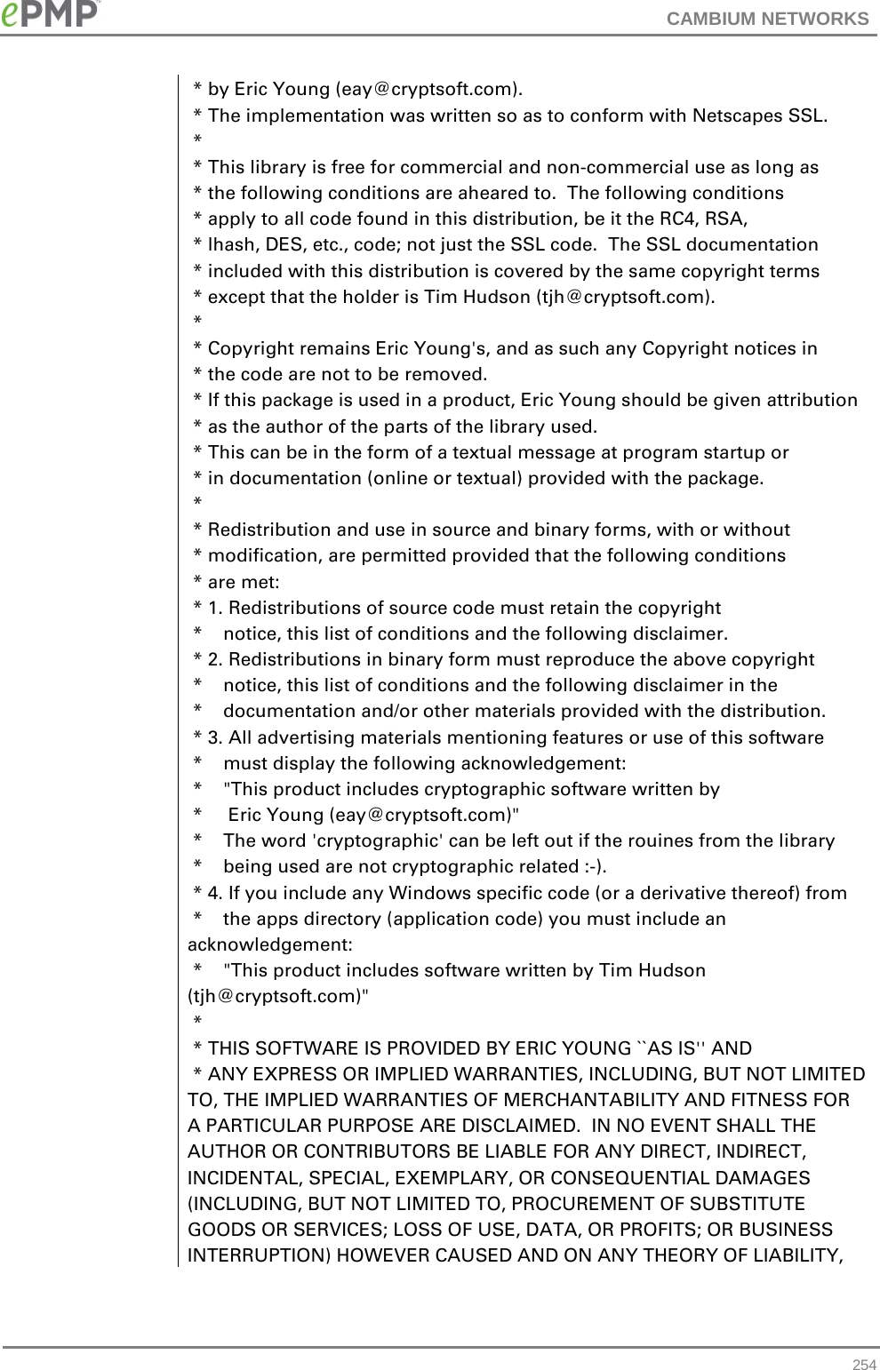 CAMBIUM NETWORKS   * by Eric Young (eay@cryptsoft.com).  * The implementation was written so as to conform with Netscapes SSL.  *   * This library is free for commercial and non-commercial use as long as  * the following conditions are aheared to.  The following conditions  * apply to all code found in this distribution, be it the RC4, RSA,  * lhash, DES, etc., code; not just the SSL code.  The SSL documentation  * included with this distribution is covered by the same copyright terms  * except that the holder is Tim Hudson (tjh@cryptsoft.com).  *   * Copyright remains Eric Young&apos;s, and as such any Copyright notices in  * the code are not to be removed.  * If this package is used in a product, Eric Young should be given attribution  * as the author of the parts of the library used.  * This can be in the form of a textual message at program startup or  * in documentation (online or textual) provided with the package.  *   * Redistribution and use in source and binary forms, with or without  * modification, are permitted provided that the following conditions  * are met:  * 1. Redistributions of source code must retain the copyright  *    notice, this list of conditions and the following disclaimer.  * 2. Redistributions in binary form must reproduce the above copyright  *    notice, this list of conditions and the following disclaimer in the  *    documentation and/or other materials provided with the distribution.  * 3. All advertising materials mentioning features or use of this software  *    must display the following acknowledgement:  *    &quot;This product includes cryptographic software written by  *     Eric Young (eay@cryptsoft.com)&quot;  *    The word &apos;cryptographic&apos; can be left out if the rouines from the library  *    being used are not cryptographic related :-).  * 4. If you include any Windows specific code (or a derivative thereof) from   *    the apps directory (application code) you must include an acknowledgement:  *    &quot;This product includes software written by Tim Hudson (tjh@cryptsoft.com)&quot;  *   * THIS SOFTWARE IS PROVIDED BY ERIC YOUNG ``AS IS&apos;&apos; AND  * ANY EXPRESS OR IMPLIED WARRANTIES, INCLUDING, BUT NOT LIMITED TO, THE IMPLIED WARRANTIES OF MERCHANTABILITY AND FITNESS FOR A PARTICULAR PURPOSE ARE DISCLAIMED.  IN NO EVENT SHALL THE AUTHOR OR CONTRIBUTORS BE LIABLE FOR ANY DIRECT, INDIRECT, INCIDENTAL, SPECIAL, EXEMPLARY, OR CONSEQUENTIAL DAMAGES (INCLUDING, BUT NOT LIMITED TO, PROCUREMENT OF SUBSTITUTE GOODS OR SERVICES; LOSS OF USE, DATA, OR PROFITS; OR BUSINESS INTERRUPTION) HOWEVER CAUSED AND ON ANY THEORY OF LIABILITY,  254 