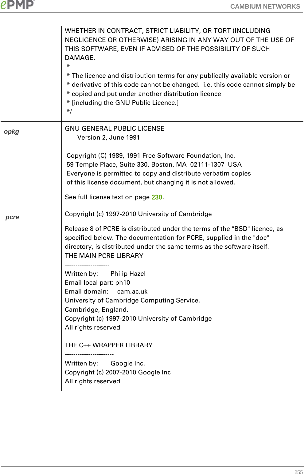 CAMBIUM NETWORKS  WHETHER IN CONTRACT, STRICT LIABILITY, OR TORT (INCLUDING NEGLIGENCE OR OTHERWISE) ARISING IN ANY WAY OUT OF THE USE OF THIS SOFTWARE, EVEN IF ADVISED OF THE POSSIBILITY OF SUCH DAMAGE.  *   * The licence and distribution terms for any publically available version or  * derivative of this code cannot be changed.  i.e. this code cannot simply be  * copied and put under another distribution licence  * [including the GNU Public Licence.]  */ opkg GNU GENERAL PUBLIC LICENSE        Version 2, June 1991   Copyright (C) 1989, 1991 Free Software Foundation, Inc.  59 Temple Place, Suite 330, Boston, MA  02111-1307  USA  Everyone is permitted to copy and distribute verbatim copies  of this license document, but changing it is not allowed. See full license text on page 230.  pcre  Copyright (c) 1997-2010 University of Cambridge Release 8 of PCRE is distributed under the terms of the &quot;BSD&quot; licence, as specified below. The documentation for PCRE, supplied in the &quot;doc&quot; directory, is distributed under the same terms as the software itself. THE MAIN PCRE LIBRARY --------------------- Written by:       Philip Hazel Email local part: ph10 Email domain:     cam.ac.uk University of Cambridge Computing Service, Cambridge, England. Copyright (c) 1997-2010 University of Cambridge All rights reserved  THE C++ WRAPPER LIBRARY ----------------------- Written by:       Google Inc. Copyright (c) 2007-2010 Google Inc All rights reserved  255 