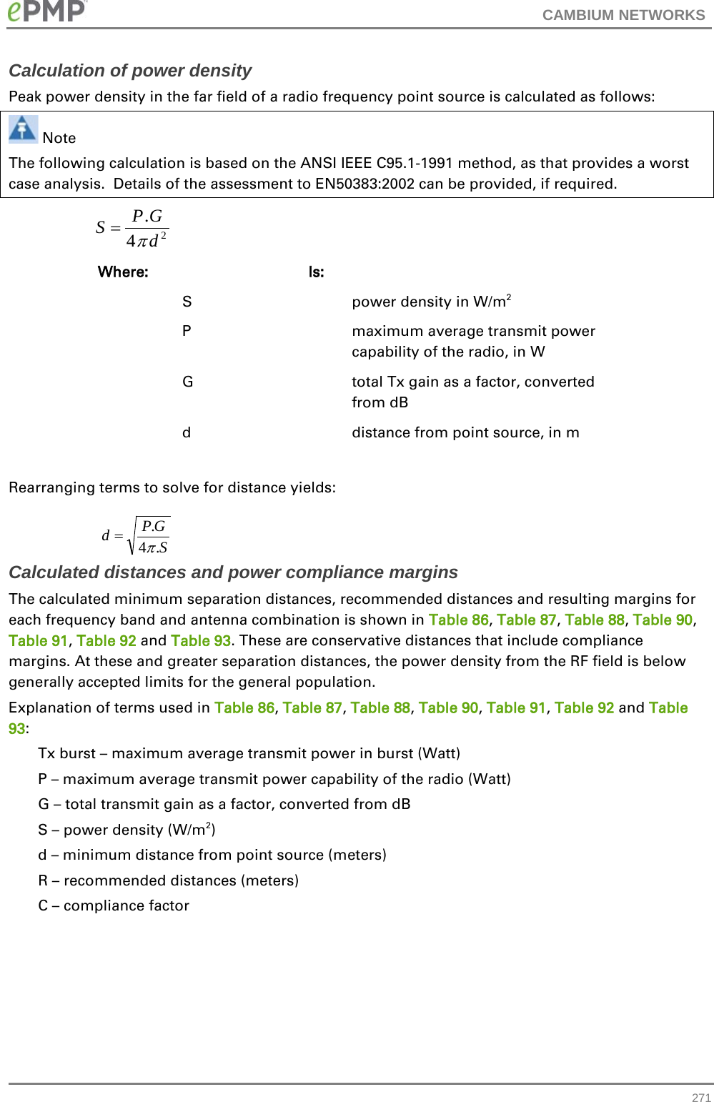 CAMBIUM NETWORKS  Calculation of power density Peak power density in the far field of a radio frequency point source is calculated as follows:  Note The following calculation is based on the ANSI IEEE C95.1-1991 method, as that provides a worst case analysis.  Details of the assessment to EN50383:2002 can be provided, if required.    Where:  Is:    S    power density in W/m2   P    maximum average transmit power capability of the radio, in W   G    total Tx gain as a factor, converted from dB   d    distance from point source, in m  Rearranging terms to solve for distance yields:   Calculated distances and power compliance margins The calculated minimum separation distances, recommended distances and resulting margins for each frequency band and antenna combination is shown in Table 86, Table 87, Table 88, Table 90, Table 91, Table 92 and Table 93. These are conservative distances that include compliance margins. At these and greater separation distances, the power density from the RF field is below generally accepted limits for the general population. Explanation of terms used in Table 86, Table 87, Table 88, Table 90, Table 91, Table 92 and Table 93: Tx burst – maximum average transmit power in burst (Watt) P – maximum average transmit power capability of the radio (Watt) G – total transmit gain as a factor, converted from dB S – power density (W/m2) d – minimum distance from point source (meters) R – recommended distances (meters) C – compliance factor    24.dGPSπ=SGPd.4.π= 271 