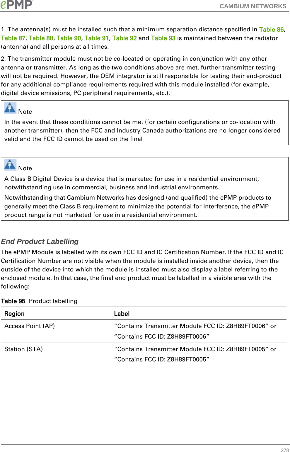CAMBIUM NETWORKS  1. The antenna(s) must be installed such that a minimum separation distance specified in Table 86, Table 87, Table 88, Table 90, Table 91, Table 92 and Table 93 is maintained between the radiator (antenna) and all persons at all times.  2. The transmitter module must not be co-located or operating in conjunction with any other antenna or transmitter. As long as the two conditions above are met, further transmitter testing will not be required. However, the OEM integrator is still responsible for testing their end-product for any additional compliance requirements required with this module installed (for example, digital device emissions, PC peripheral requirements, etc.).   Note In the event that these conditions cannot be met (for certain configurations or co-location with another transmitter), then the FCC and Industry Canada authorizations are no longer considered valid and the FCC ID cannot be used on the final   Note A Class B Digital Device is a device that is marketed for use in a residential environment, notwithstanding use in commercial, business and industrial environments. Notwithstanding that Cambium Networks has designed (and qualified) the ePMP products to generally meet the Class B requirement to minimize the potential for interference, the ePMP product range is not marketed for use in a residential environment.  End Product Labelling  The ePMP Module is labelled with its own FCC ID and IC Certification Number. If the FCC ID and IC Certification Number are not visible when the module is installed inside another device, then the outside of the device into which the module is installed must also display a label referring to the enclosed module. In that case, the final end product must be labelled in a visible area with the following:  Table 95  Product labelling Region Label Access Point (AP)  “Contains Transmitter Module FCC ID: Z8H89FT0006” or “Contains FCC ID: Z8H89FT0006” Station (STA)  “Contains Transmitter Module FCC ID: Z8H89FT0005” or “Contains FCC ID: Z8H89FT0005”     278 