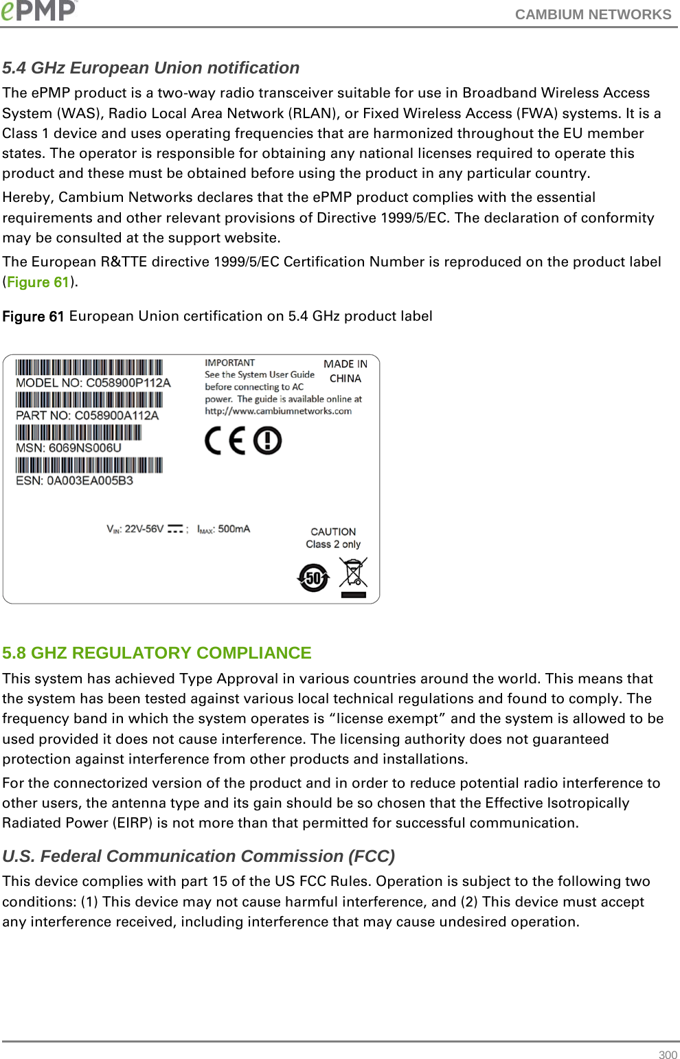 CAMBIUM NETWORKS  5.4 GHz European Union notification The ePMP product is a two-way radio transceiver suitable for use in Broadband Wireless Access System (WAS), Radio Local Area Network (RLAN), or Fixed Wireless Access (FWA) systems. It is a Class 1 device and uses operating frequencies that are harmonized throughout the EU member states. The operator is responsible for obtaining any national licenses required to operate this product and these must be obtained before using the product in any particular country. Hereby, Cambium Networks declares that the ePMP product complies with the essential requirements and other relevant provisions of Directive 1999/5/EC. The declaration of conformity may be consulted at the support website. The European R&amp;TTE directive 1999/5/EC Certification Number is reproduced on the product label (Figure 61). Figure 61 European Union certification on 5.4 GHz product label    5.8 GHZ REGULATORY COMPLIANCE This system has achieved Type Approval in various countries around the world. This means that the system has been tested against various local technical regulations and found to comply. The frequency band in which the system operates is “license exempt” and the system is allowed to be used provided it does not cause interference. The licensing authority does not guaranteed protection against interference from other products and installations. For the connectorized version of the product and in order to reduce potential radio interference to other users, the antenna type and its gain should be so chosen that the Effective Isotropically Radiated Power (EIRP) is not more than that permitted for successful communication. U.S. Federal Communication Commission (FCC) This device complies with part 15 of the US FCC Rules. Operation is subject to the following two conditions: (1) This device may not cause harmful interference, and (2) This device must accept any interference received, including interference that may cause undesired operation.   300 