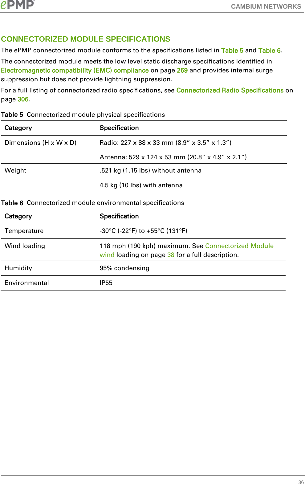 CAMBIUM NETWORKS  CONNECTORIZED MODULE SPECIFICATIONS The ePMP connectorized module conforms to the specifications listed in Table 5 and Table 6.  The connectorized module meets the low level static discharge specifications identified in Electromagnetic compatibility (EMC) compliance on page 269 and provides internal surge suppression but does not provide lightning suppression. For a full listing of connectorized radio specifications, see Connectorized Radio Specifications on page 306. Table 5  Connectorized module physical specifications Category Specification Dimensions (H x W x D) Radio: 227 x 88 x 33 mm (8.9” x 3.5” x 1.3”) Antenna: 529 x 124 x 53 mm (20.8” x 4.9” x 2.1”) Weight  .521 kg (1.15 lbs) without antenna 4.5 kg (10 lbs) with antenna Table 6  Connectorized module environmental specifications Category Specification Temperature   -30°C (-22°F) to +55°C (131°F) Wind loading  118 mph (190 kph) maximum. See Connectorized Module wind loading on page 38 for a full description. Humidity  95% condensing Environmental IP55    36 